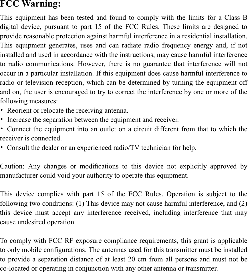 FCC Warning: This  equipment  has  been  tested  and  found  to  comply  with  the  limits  for  a  Class  B digital  device,  pursuant  to  part  15  of  the  FCC  Rules.  These  limits  are  designed  to provide reasonable protection against harmful interference in a residential installation. This  equipment  generates,  uses  and  can  radiate  radio  frequency  energy  and,  if  not installed and used in accordance with the instructions, may cause harmful interference to  radio  communications.  However,  there  is  no  guarantee  that  interference  will  not occur in a particular installation. If this equipment does cause harmful interference to radio or television reception, which can be determined by turning the equipment off and on, the user is encouraged to try to correct the interference by one or more of the following measures: •  Reorient or relocate the receiving antenna. •  Increase the separation between the equipment and receiver. •  Connect the equipment into an outlet on a circuit different from that to which the receiver is connected. •  Consult the dealer or an experienced radio/TV technician for help.  Caution:  Any  changes  or  modiﬁcations  to  this  device  not  explicitly  approved  by manufacturer could void your authority to operate this equipment.  This  device  complies  with  part  15  of  the  FCC  Rules.  Operation  is  subject  to  the following two conditions: (1) This device may not cause harmful interference, and (2) this  device  must  accept  any  interference  received,  including  interference  that  may cause undesired operation.  To comply with FCC RF exposure compliance requirements, this grant is applicable to only mobile configurations. The antennas used for this transmitter must be installed to provide a  separation distance of  at least 20  cm  from all persons  and must not be co-located or operating in conjunction with any other antenna or transmitter. 