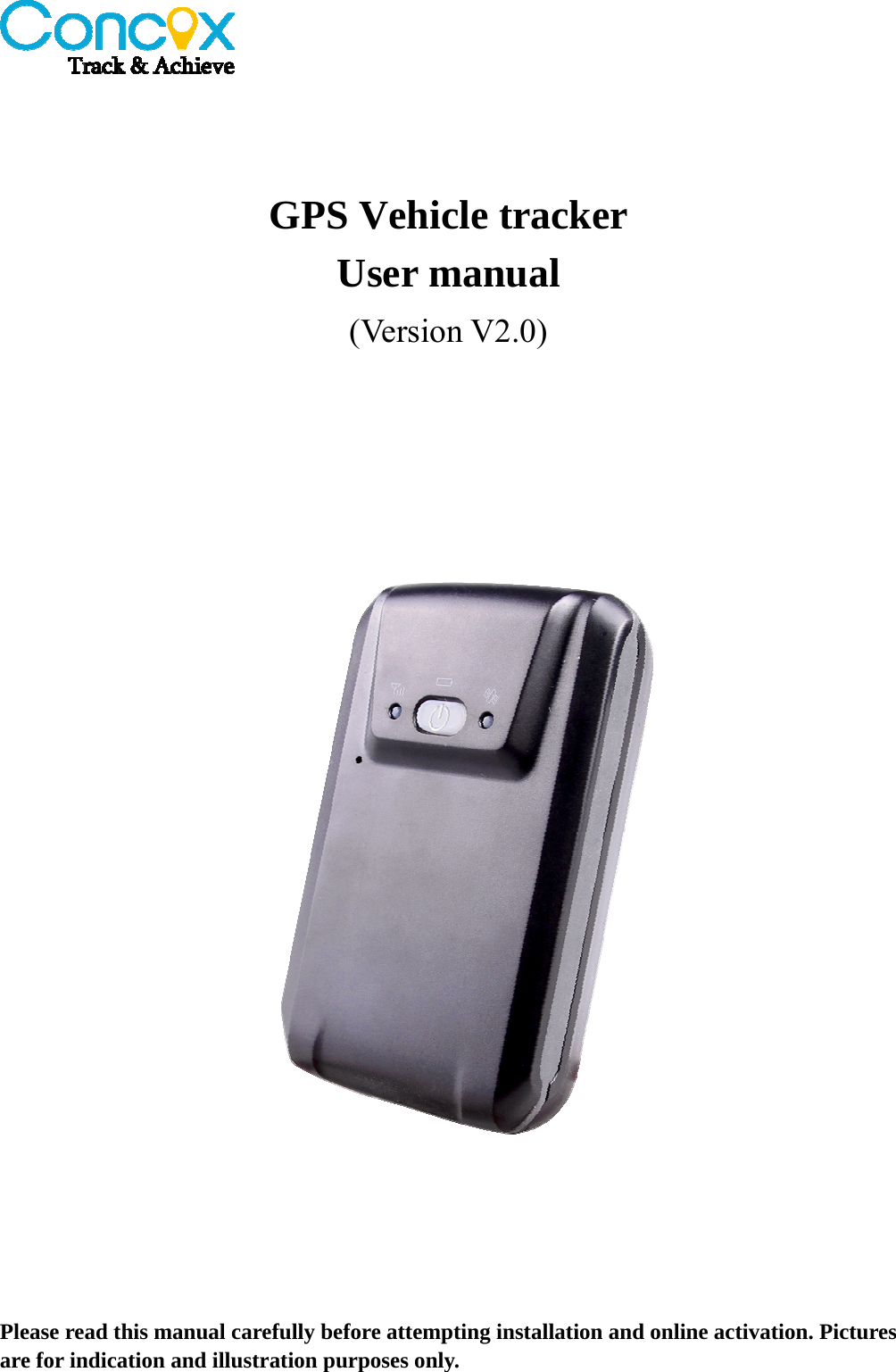     GPS Vehicle tracker User manual (Version V2.0)    Please read this manual carefully before attempting installation and online activation. Pictures are for indication and illustration purposes only. 