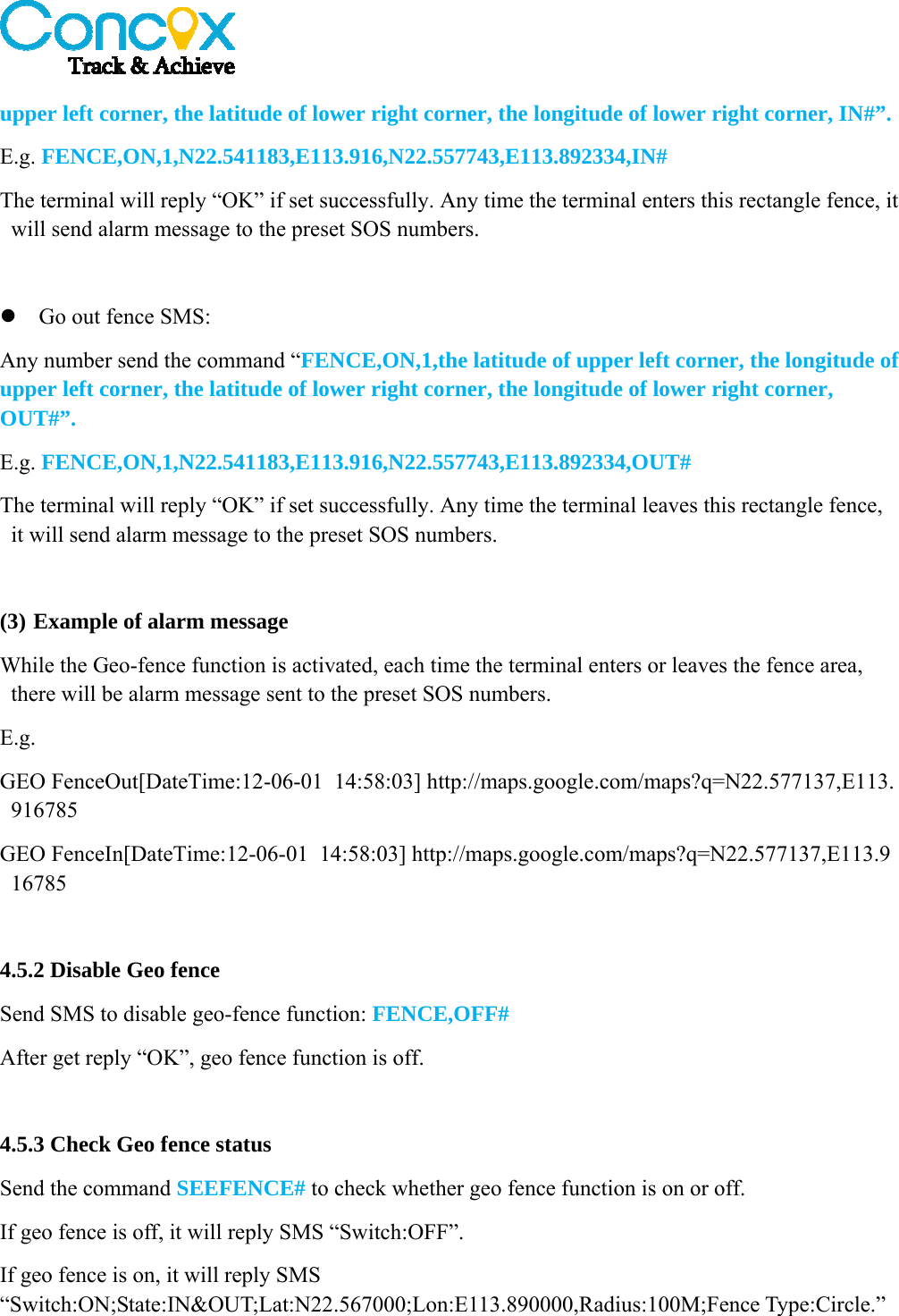   upper left corner, the latitude of lower right corner, the longitude of lower right corner, IN#”. E.g. FENCE,ON,1,N22.541183,E113.916,N22.557743,E113.892334,IN# The terminal will reply “OK” if set successfully. Any time the terminal enters this rectangle fence, it will send alarm message to the preset SOS numbers.   Go out fence SMS: Any number send the command “FENCE,ON,1,the latitude of upper left corner, the longitude of upper left corner, the latitude of lower right corner, the longitude of lower right corner, OUT#”. E.g. FENCE,ON,1,N22.541183,E113.916,N22.557743,E113.892334,OUT# The terminal will reply “OK” if set successfully. Any time the terminal leaves this rectangle fence, it will send alarm message to the preset SOS numbers.  (3) Example of alarm message While the Geo-fence function is activated, each time the terminal enters or leaves the fence area, there will be alarm message sent to the preset SOS numbers. E.g. GEO FenceOut[DateTime:12-06-01  14:58:03] http://maps.google.com/maps?q=N22.577137,E113.916785 GEO FenceIn[DateTime:12-06-01  14:58:03] http://maps.google.com/maps?q=N22.577137,E113.916785  4.5.2 Disable Geo fence Send SMS to disable geo-fence function: FENCE,OFF# After get reply “OK”, geo fence function is off.  4.5.3 Check Geo fence status Send the command SEEFENCE# to check whether geo fence function is on or off. If geo fence is off, it will reply SMS “Switch:OFF”. If geo fence is on, it will reply SMS “Switch:ON;State:IN&amp;OUT;Lat:N22.567000;Lon:E113.890000,Radius:100M;Fence Type:Circle.”  