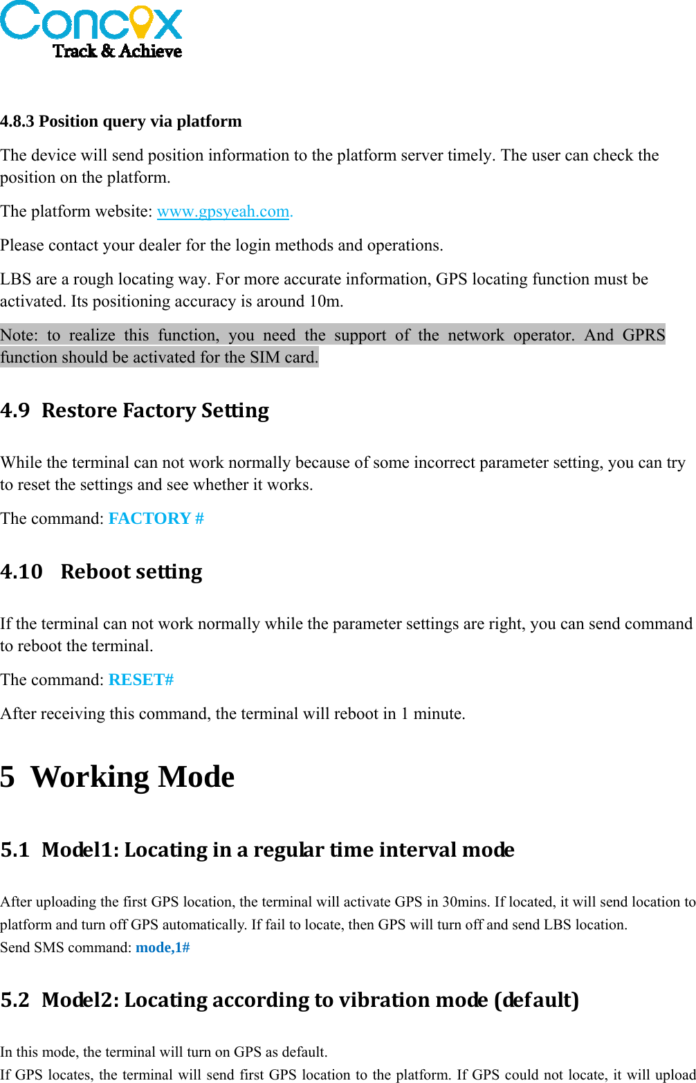    4.8.3 Position query via platform   The device will send position information to the platform server timely. The user can check the position on the platform.   The platform website: www.gpsyeah.com.   Please contact your dealer for the login methods and operations. LBS are a rough locating way. For more accurate information, GPS locating function must be activated. Its positioning accuracy is around 10m. Note: to realize this function, you need the support of the network operator. And GPRS function should be activated for the SIM card. 4.9 RestoreFactorySettingWhile the terminal can not work normally because of some incorrect parameter setting, you can try to reset the settings and see whether it works. The command: FACTORY # 4.10 RebootsettingIf the terminal can not work normally while the parameter settings are right, you can send command to reboot the terminal. The command: RESET# After receiving this command, the terminal will reboot in 1 minute. 5 Working Mode 5.1 Model1:LocatinginaregulartimeintervalmodeAfter uploading the first GPS location, the terminal will activate GPS in 30mins. If located, it will send location to platform and turn off GPS automatically. If fail to locate, then GPS will turn off and send LBS location.   Send SMS command: mode,1# 5.2 Model2:Locatingaccordingtovibrationmode(default)In this mode, the terminal will turn on GPS as default.   If GPS locates, the terminal will send first GPS location to the platform. If GPS could not locate, it will upload 