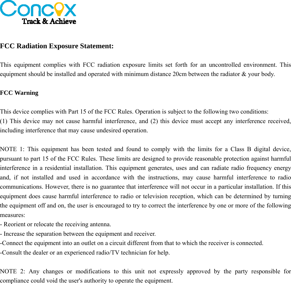    FCC Radiation Exposure Statement:  This equipment complies with FCC radiation exposure limits set forth for an uncontrolled environment. This equipment should be installed and operated with minimum distance 20cm between the radiator &amp; your body.  FCC Warning  This device complies with Part 15 of the FCC Rules. Operation is subject to the following two conditions: (1) This device may not cause harmful interference, and (2) this device must accept any interference received, including interference that may cause undesired operation.  NOTE 1: This equipment has been tested and found to comply with the limits for a Class B digital device, pursuant to part 15 of the FCC Rules. These limits are designed to provide reasonable protection against harmful interference in a residential installation. This equipment generates, uses and can radiate radio frequency energy and, if not installed and used in accordance with the instructions, may cause harmful interference to radio communications. However, there is no guarantee that interference will not occur in a particular installation. If this equipment does cause harmful interference to radio or television reception, which can be determined by turning the equipment off and on, the user is encouraged to try to correct the interference by one or more of the following measures: - Reorient or relocate the receiving antenna. - Increase the separation between the equipment and receiver. -Connect the equipment into an outlet on a circuit different from that to which the receiver is connected. -Consult the dealer or an experienced radio/TV technician for help.  NOTE 2: Any changes or modifications to this unit not expressly approved by the party responsible for compliance could void the user&apos;s authority to operate the equipment.  