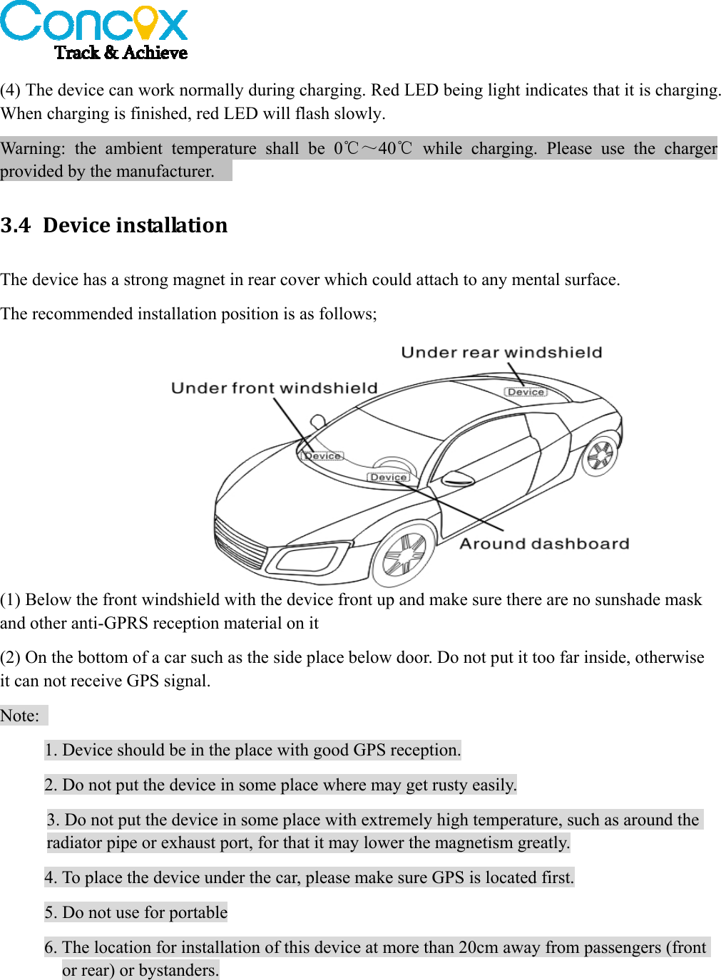   (4) The device can work normally during charging. Red LED being light indicates that it is charging. When charging is finished, red LED will flash slowly. Warning: the ambient temperature shall be 0℃～40℃ while charging. Please use the charger provided by the manufacturer.     3.4 DeviceinstallationThe device has a strong magnet in rear cover which could attach to any mental surface.   The recommended installation position is as follows; (1) Below the front windshield with the device front up and make sure there are no sunshade mask and other anti-GPRS reception material on it     (2) On the bottom of a car such as the side place below door. Do not put it too far inside, otherwise it can not receive GPS signal.     Note:  1. Device should be in the place with good GPS reception. 2. Do not put the device in some place where may get rusty easily. 3. Do not put the device in some place with extremely high temperature, such as around the radiator pipe or exhaust port, for that it may lower the magnetism greatly. 4. To place the device under the car, please make sure GPS is located first. 5. Do not use for portable 6. The location for installation of this device at more than 20cm away from passengers (front or rear) or bystanders. 