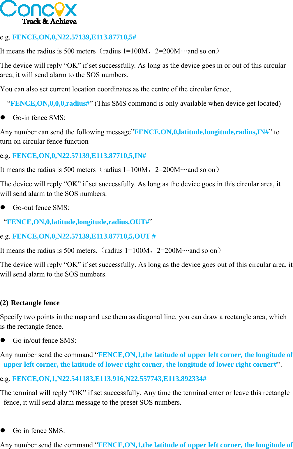   e.g. FENCE,ON,0,N22.57139,E113.87710,5# It means the radius is 500 meters（radius 1=100M，2=200M····and so on） The device will reply “OK” if set successfully. As long as the device goes in or out of this circular area, it will send alarm to the SOS numbers. You can also set current location coordinates as the centre of the circular fence,   “FENCE,ON,0,0,0,radius#” (This SMS command is only available when device get located)  Go-in fence SMS: Any number can send the following message”FENCE,ON,0,latitude,longitude,radius,IN#” to turn on circular fence function e.g. FENCE,ON,0,N22.57139,E113.87710,5,IN# It means the radius is 500 meters（radius 1=100M，2=200M····and so on） The device will reply “OK” if set successfully. As long as the device goes in this circular area, it will send alarm to the SOS numbers.  Go-out fence SMS:  “FENCE,ON,0,latitude,longitude,radius,OUT#”  e.g. FENCE,ON,0,N22.57139,E113.87710,5,OUT # It means the radius is 500 meters.（radius 1=100M，2=200M····and so on） The device will reply “OK” if set successfully. As long as the device goes out of this circular area, it will send alarm to the SOS numbers.  (2) Rectangle fence Specify two points in the map and use them as diagonal line, you can draw a rectangle area, which is the rectangle fence.  Go in/out fence SMS: Any number send the command “FENCE,ON,1,the latitude of upper left corner, the longitude of upper left corner, the latitude of lower right corner, the longitude of lower right corner#”. e.g. FENCE,ON,1,N22.541183,E113.916,N22.557743,E113.892334# The terminal will reply “OK” if set successfully. Any time the terminal enter or leave this rectangle fence, it will send alarm message to the preset SOS numbers.   Go in fence SMS: Any number send the command “FENCE,ON,1,the latitude of upper left corner, the longitude of 
