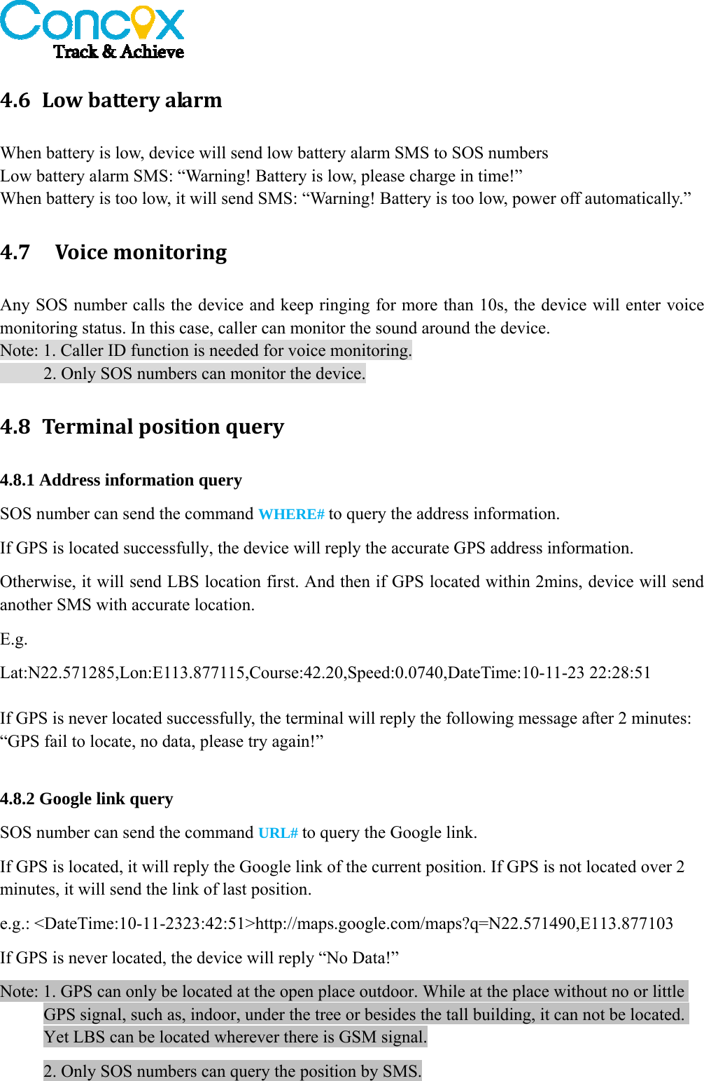   4.6 LowbatteryalarmWhen battery is low, device will send low battery alarm SMS to SOS numbers Low battery alarm SMS: “Warning! Battery is low, please charge in time!” When battery is too low, it will send SMS: “Warning! Battery is too low, power off automatically.” 4.7 VoicemonitoringAny SOS number calls the device and keep ringing for more than 10s, the device will enter voice monitoring status. In this case, caller can monitor the sound around the device. Note: 1. Caller ID function is needed for voice monitoring.           2. Only SOS numbers can monitor the device. 4.8 Terminalpositionquery4.8.1 Address information query SOS number can send the command WHERE# to query the address information. If GPS is located successfully, the device will reply the accurate GPS address information.   Otherwise, it will send LBS location first. And then if GPS located within 2mins, device will send another SMS with accurate location. E.g. Lat:N22.571285,Lon:E113.877115,Course:42.20,Speed:0.0740,DateTime:10-11-23 22:28:51  If GPS is never located successfully, the terminal will reply the following message after 2 minutes: “GPS fail to locate, no data, please try again!”  4.8.2 Google link query SOS number can send the command URL# to query the Google link. If GPS is located, it will reply the Google link of the current position. If GPS is not located over 2 minutes, it will send the link of last position. e.g.: &lt;DateTime:10-11-2323:42:51&gt;http://maps.google.com/maps?q=N22.571490,E113.877103 If GPS is never located, the device will reply “No Data!”   Note: 1. GPS can only be located at the open place outdoor. While at the place without no or little GPS signal, such as, indoor, under the tree or besides the tall building, it can not be located. Yet LBS can be located wherever there is GSM signal. 2. Only SOS numbers can query the position by SMS. 