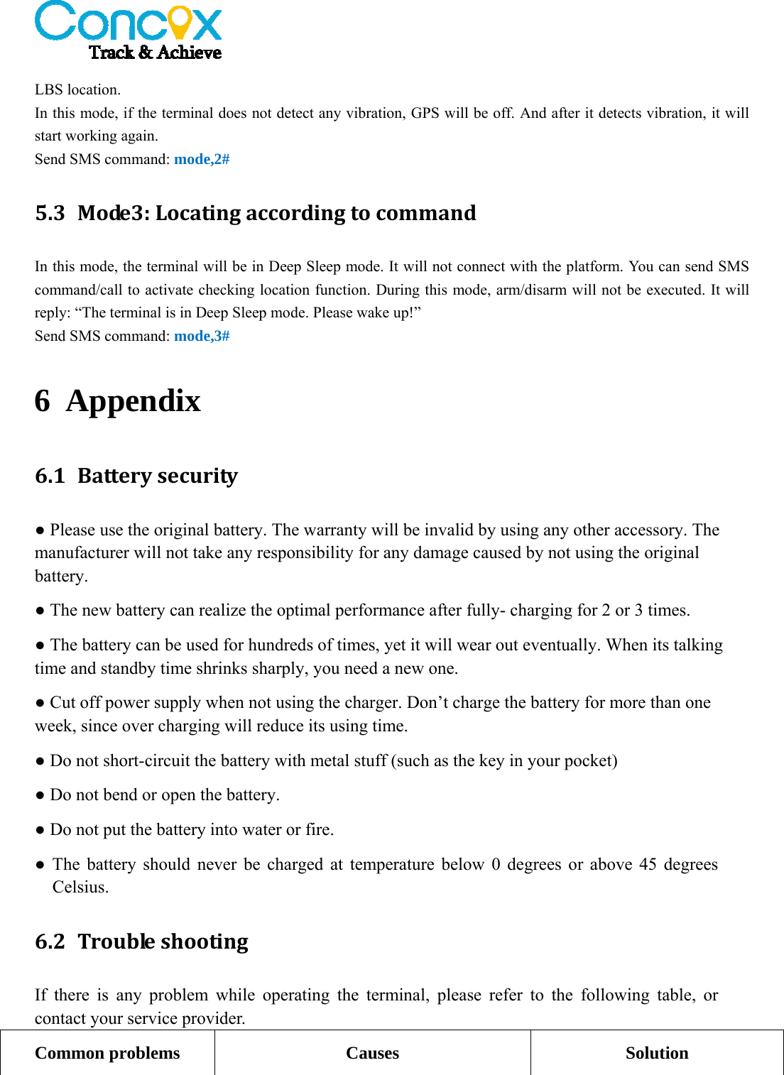   LBS location.   In this mode, if the terminal does not detect any vibration, GPS will be off. And after it detects vibration, it will start working again.   Send SMS command: mode,2# 5.3 Mode3:LocatingaccordingtocommandIn this mode, the terminal will be in Deep Sleep mode. It will not connect with the platform. You can send SMS command/call to activate checking location function. During this mode, arm/disarm will not be executed. It will reply: “The terminal is in Deep Sleep mode. Please wake up!” Send SMS command: mode,3# 6 Appendix 6.1 Batterysecurity● Please use the original battery. The warranty will be invalid by using any other accessory. The manufacturer will not take any responsibility for any damage caused by not using the original battery. ● The new battery can realize the optimal performance after fully- charging for 2 or 3 times. ● The battery can be used for hundreds of times, yet it will wear out eventually. When its talking time and standby time shrinks sharply, you need a new one. ● Cut off power supply when not using the charger. Don’t charge the battery for more than one week, since over charging will reduce its using time. ● Do not short-circuit the battery with metal stuff (such as the key in your pocket) ● Do not bend or open the battery. ● Do not put the battery into water or fire. ● The battery should never be charged at temperature below 0 degrees or above 45 degrees Celsius. 6.2 TroubleshootingIf there is any problem while operating the terminal, please refer to the following table, or contact your service provider. Common problems  Causes  Solution 