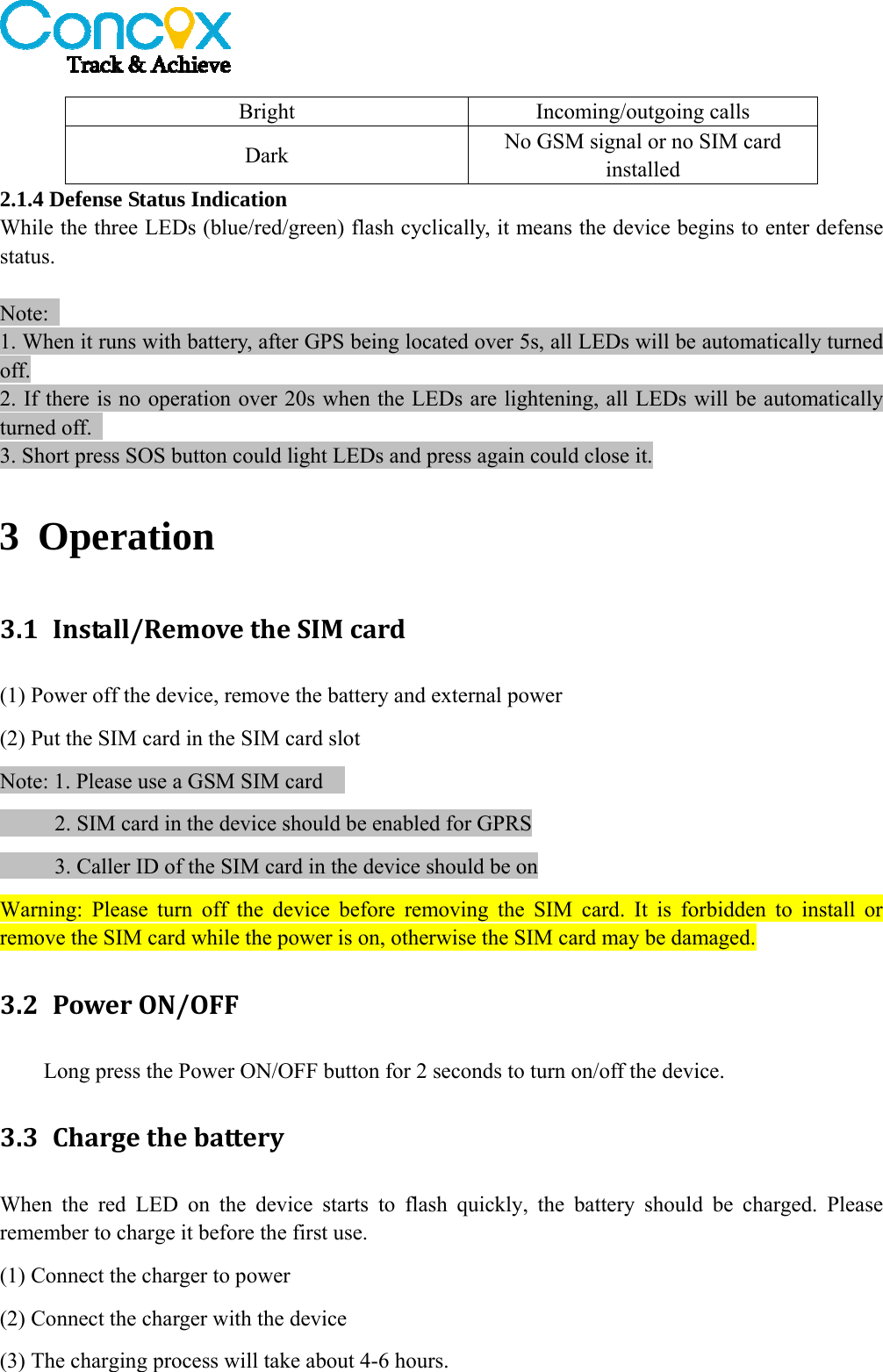   Bright Incoming/outgoing calls Dark  No GSM signal or no SIM card installed 2.1.4 Defense Status Indication While the three LEDs (blue/red/green) flash cyclically, it means the device begins to enter defense status.   Note:  1. When it runs with battery, after GPS being located over 5s, all LEDs will be automatically turned off. 2. If there is no operation over 20s when the LEDs are lightening, all LEDs will be automatically turned off.   3. Short press SOS button could light LEDs and press again could close it. 3 Operation  3.1 Install/RemovetheSIMcard(1) Power off the device, remove the battery and external power (2) Put the SIM card in the SIM card slot Note: 1. Please use a GSM SIM card          2. SIM card in the device should be enabled for GPRS           3. Caller ID of the SIM card in the device should be on     Warning: Please turn off the device before removing the SIM card. It is forbidden to install or remove the SIM card while the power is on, otherwise the SIM card may be damaged. 3.2 PowerON/OFFLong press the Power ON/OFF button for 2 seconds to turn on/off the device.   3.3 ChargethebatteryWhen the red LED on the device starts to flash quickly, the battery should be charged. Please remember to charge it before the first use. (1) Connect the charger to power (2) Connect the charger with the device   (3) The charging process will take about 4-6 hours. 