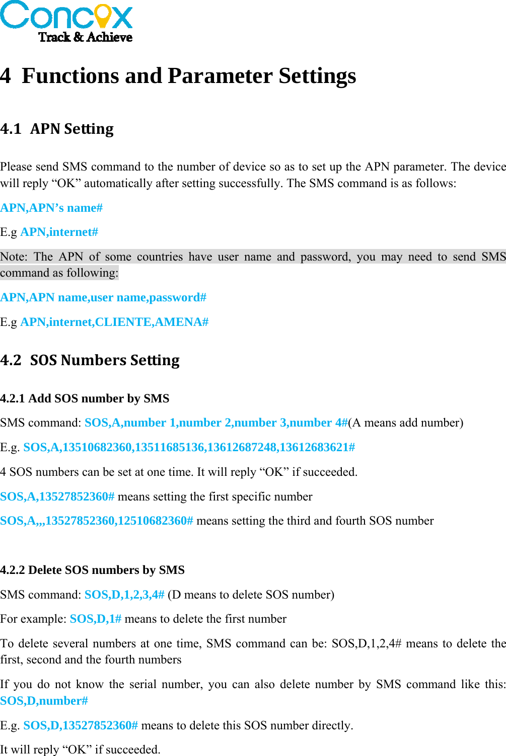   4 Functions and Parameter Settings 4.1 APNSettingPlease send SMS command to the number of device so as to set up the APN parameter. The device will reply “OK” automatically after setting successfully. The SMS command is as follows: APN,APN’s name# E.g APN,internet# Note: The APN of some countries have user name and password, you may need to send SMS command as following: APN,APN name,user name,password# E.g APN,internet,CLIENTE,AMENA# 4.2 SOSNumbersSetting4.2.1 Add SOS number by SMS SMS command: SOS,A,number 1,number 2,number 3,number 4#(A means add number) E.g. SOS,A,13510682360,13511685136,13612687248,13612683621# 4 SOS numbers can be set at one time. It will reply “OK” if succeeded. SOS,A,13527852360# means setting the first specific number SOS,A,,,13527852360,12510682360# means setting the third and fourth SOS number  4.2.2 Delete SOS numbers by SMS SMS command: SOS,D,1,2,3,4# (D means to delete SOS number) For example: SOS,D,1# means to delete the first number To delete several numbers at one time, SMS command can be: SOS,D,1,2,4# means to delete the first, second and the fourth numbers If you do not know the serial number, you can also delete number by SMS command like this: SOS,D,number# E.g. SOS,D,13527852360# means to delete this SOS number directly. It will reply “OK” if succeeded.  