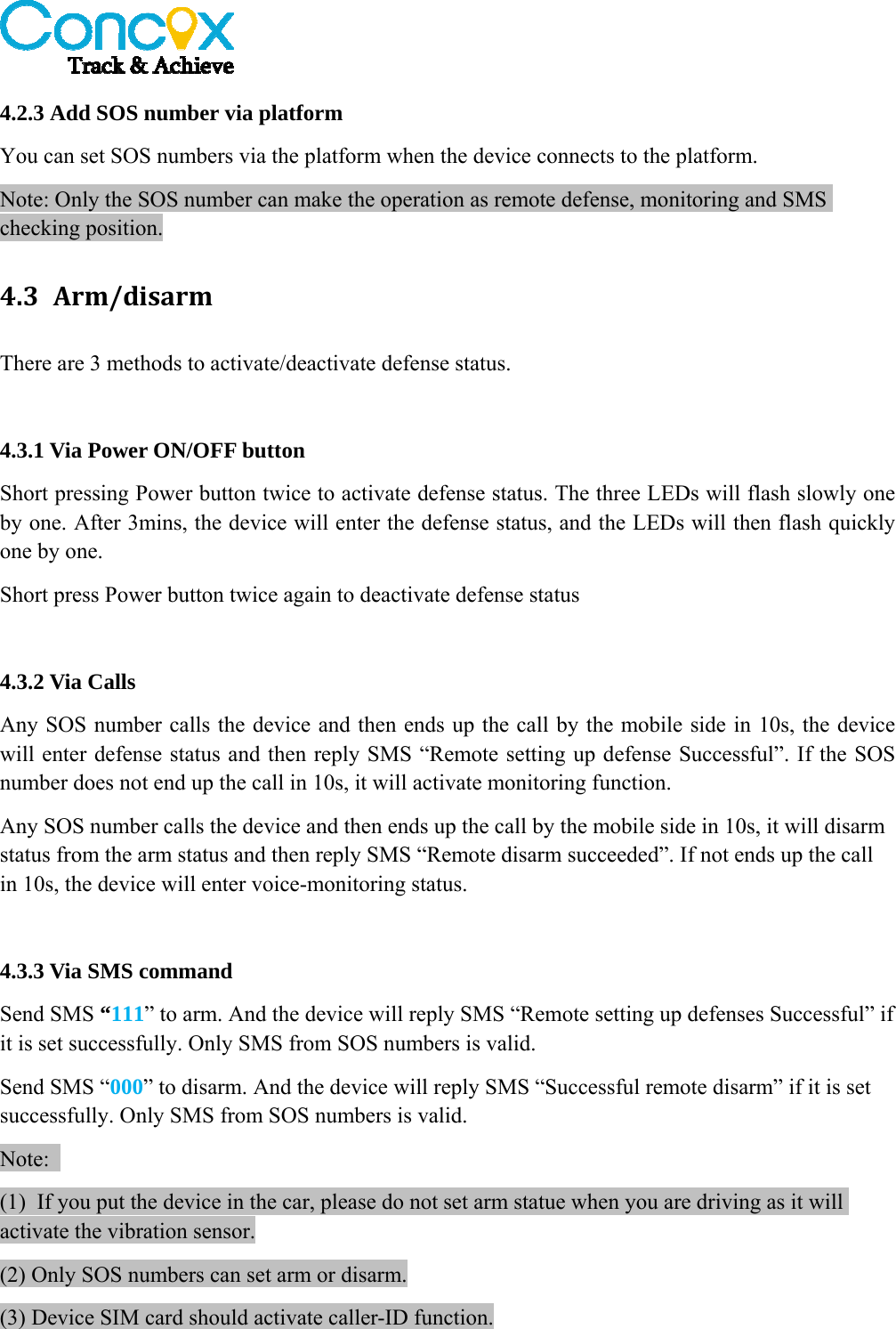   4.2.3 Add SOS number via platform You can set SOS numbers via the platform when the device connects to the platform. Note: Only the SOS number can make the operation as remote defense, monitoring and SMS checking position. 4.3 Arm/disarmThere are 3 methods to activate/deactivate defense status.  4.3.1 Via Power ON/OFF button Short pressing Power button twice to activate defense status. The three LEDs will flash slowly one by one. After 3mins, the device will enter the defense status, and the LEDs will then flash quickly one by one. Short press Power button twice again to deactivate defense status  4.3.2 Via Calls Any SOS number calls the device and then ends up the call by the mobile side in 10s, the device will enter defense status and then reply SMS “Remote setting up defense Successful”. If the SOS number does not end up the call in 10s, it will activate monitoring function.     Any SOS number calls the device and then ends up the call by the mobile side in 10s, it will disarm status from the arm status and then reply SMS “Remote disarm succeeded”. If not ends up the call in 10s, the device will enter voice-monitoring status.  4.3.3 Via SMS command Send SMS “111” to arm. And the device will reply SMS “Remote setting up defenses Successful” if it is set successfully. Only SMS from SOS numbers is valid. Send SMS “000” to disarm. And the device will reply SMS “Successful remote disarm” if it is set successfully. Only SMS from SOS numbers is valid. Note:  (1) If you put the device in the car, please do not set arm statue when you are driving as it will activate the vibration sensor. (2) Only SOS numbers can set arm or disarm. (3) Device SIM card should activate caller-ID function.  