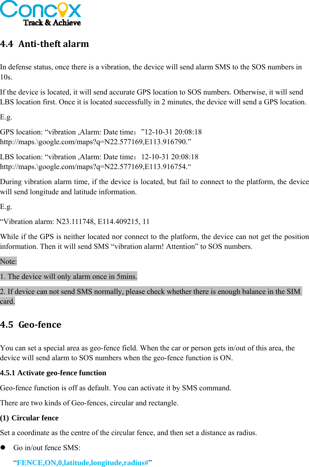   4.4 Anti‐theftalarmIn defense status, once there is a vibration, the device will send alarm SMS to the SOS numbers in 10s. If the device is located, it will send accurate GPS location to SOS numbers. Otherwise, it will send LBS location first. Once it is located successfully in 2 minutes, the device will send a GPS location. E.g. GPS location: “vibration ,Alarm: Date time：”12-10-31 20:08:18 http://maps.\google.com/maps?q=N22.577169,E113.916790.” LBS location: “vibration ,Alarm: Date time：12-10-31 20:08:18 http://maps.\google.com/maps?q=N22.577169,E113.916754.“ During vibration alarm time, if the device is located, but fail to connect to the platform, the device will send longitude and latitude information. E.g. “Vibration alarm: N23.111748, E114.409215, 11 While if the GPS is neither located nor connect to the platform, the device can not get the position information. Then it will send SMS “vibration alarm! Attention” to SOS numbers. Note: 1. The device will only alarm once in 5mins. 2. If device can not send SMS normally, please check whether there is enough balance in the SIM card. 4.5 Geo‐fenceYou can set a special area as geo-fence field. When the car or person gets in/out of this area, the device will send alarm to SOS numbers when the geo-fence function is ON. 4.5.1 Activate geo-fence function Geo-fence function is off as default. You can activate it by SMS command. There are two kinds of Geo-fences, circular and rectangle.   (1) Circular fence Set a coordinate as the centre of the circular fence, and then set a distance as radius.  Go in/out fence SMS: “FENCE,ON,0,latitude,longitude,radius#”  