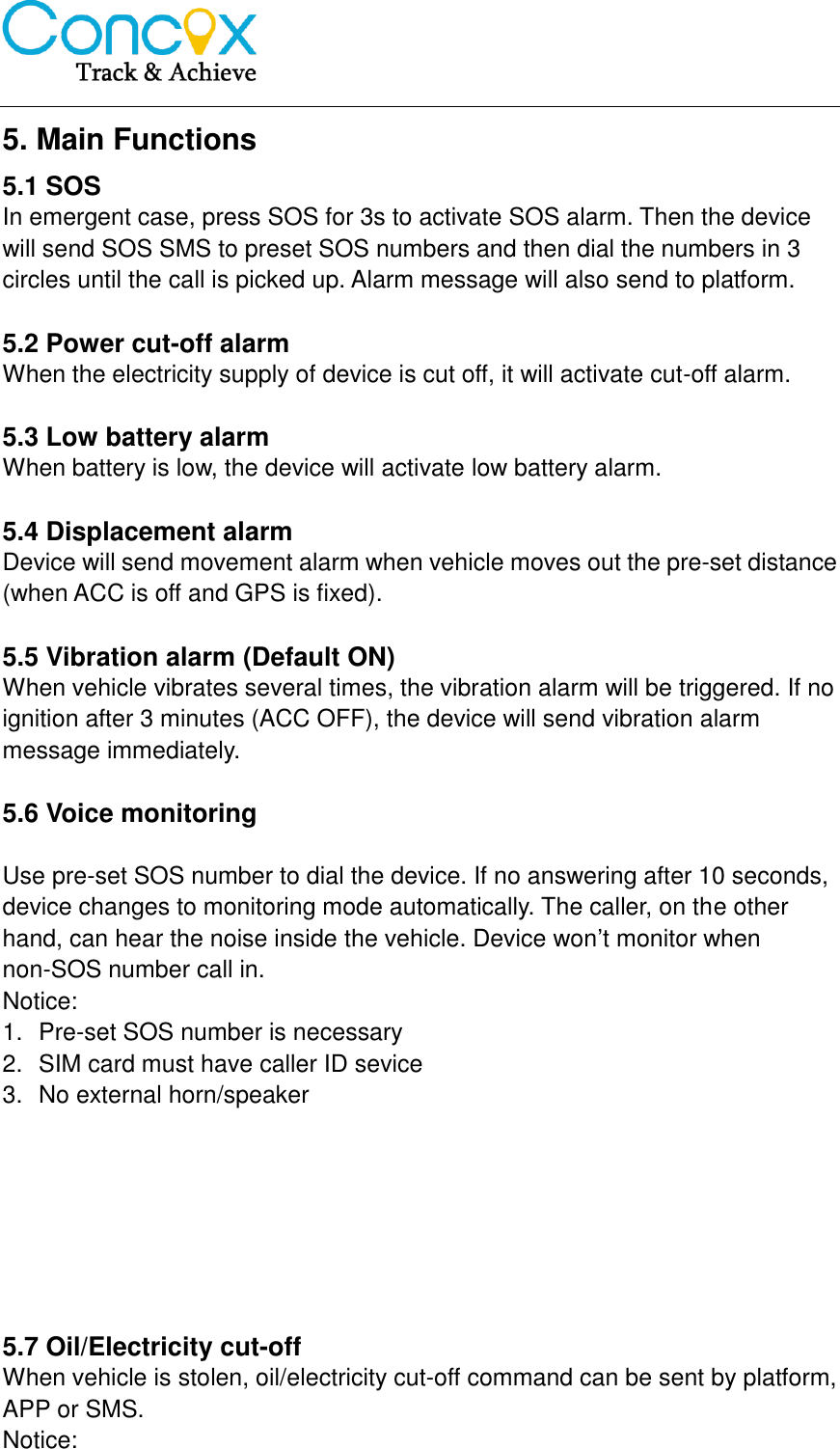   5. Main Functions 5.1 SOS   In emergent case, press SOS for 3s to activate SOS alarm. Then the device will send SOS SMS to preset SOS numbers and then dial the numbers in 3 circles until the call is picked up. Alarm message will also send to platform.  5.2 Power cut-off alarm When the electricity supply of device is cut off, it will activate cut-off alarm.    5.3 Low battery alarm When battery is low, the device will activate low battery alarm.  5.4 Displacement alarm Device will send movement alarm when vehicle moves out the pre-set distance (when ACC is off and GPS is fixed).    5.5 Vibration alarm (Default ON) When vehicle vibrates several times, the vibration alarm will be triggered. If no ignition after 3 minutes (ACC OFF), the device will send vibration alarm message immediately.  5.6 Voice monitoring  Use pre-set SOS number to dial the device. If no answering after 10 seconds, device changes to monitoring mode automatically. The caller, on the other hand, can hear the noise inside the vehicle. Device won’t monitor when non-SOS number call in. Notice:   1.  Pre-set SOS number is necessary 2.  SIM card must have caller ID sevice 3.  No external horn/speaker        5.7 Oil/Electricity cut-off When vehicle is stolen, oil/electricity cut-off command can be sent by platform, APP or SMS.   Notice: 