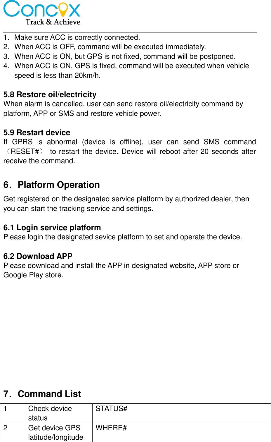   1.  Make sure ACC is correctly connected.   2.  When ACC is OFF, command will be executed immediately.   3.  When ACC is ON, but GPS is not fixed, command will be postponed.   4.  When ACC is ON, GPS is fixed, command will be executed when vehicle speed is less than 20km/h.    5.8 Restore oil/electricity When alarm is cancelled, user can send restore oil/electricity command by platform, APP or SMS and restore vehicle power.    5.9 Restart device If  GPRS  is  abnormal  (device  is  offline),  user  can  send  SMS  command（RESET#）  to restart the device. Device will reboot after 20 seconds after receive the command.    6．Platform Operation Get registered on the designated service platform by authorized dealer, then you can start the tracking service and settings.  6.1 Login service platform Please login the designated sevice platform to set and operate the device.  6.2 Download APP Please download and install the APP in designated website, APP store or Google Play store.            7．Command List 1 Check device status STATUS# 2 Get device GPS latitude/longitude WHERE# 