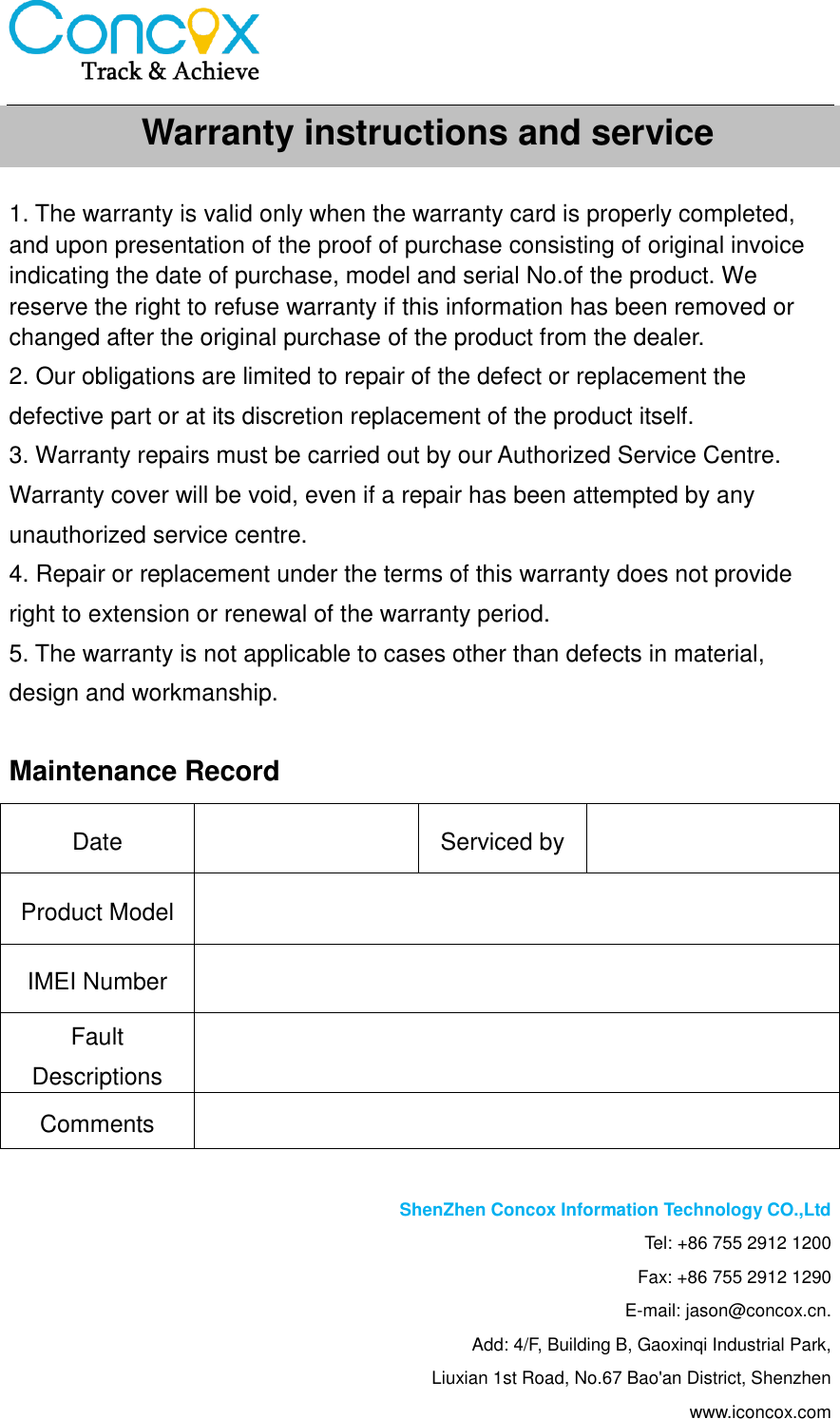     1. The warranty is valid only when the warranty card is properly completed, and upon presentation of the proof of purchase consisting of original invoice indicating the date of purchase, model and serial No.of the product. We reserve the right to refuse warranty if this information has been removed or changed after the original purchase of the product from the dealer. 2. Our obligations are limited to repair of the defect or replacement the defective part or at its discretion replacement of the product itself. 3. Warranty repairs must be carried out by our Authorized Service Centre. Warranty cover will be void, even if a repair has been attempted by any unauthorized service centre.   4. Repair or replacement under the terms of this warranty does not provide right to extension or renewal of the warranty period.   5. The warranty is not applicable to cases other than defects in material, design and workmanship.  Maintenance Record  ShenZhen Concox Information Technology CO.,Ltd Tel: +86 755 2912 1200 Fax: +86 755 2912 1290 E-mail: jason@concox.cn. Add: 4/F, Building B, Gaoxinqi Industrial Park, Liuxian 1st Road, No.67 Bao&apos;an District, Shenzhen www.iconcox.com Date  Serviced by  Product Model  IMEI Number  Fault Descriptions  Comments  Warranty instructions and service   