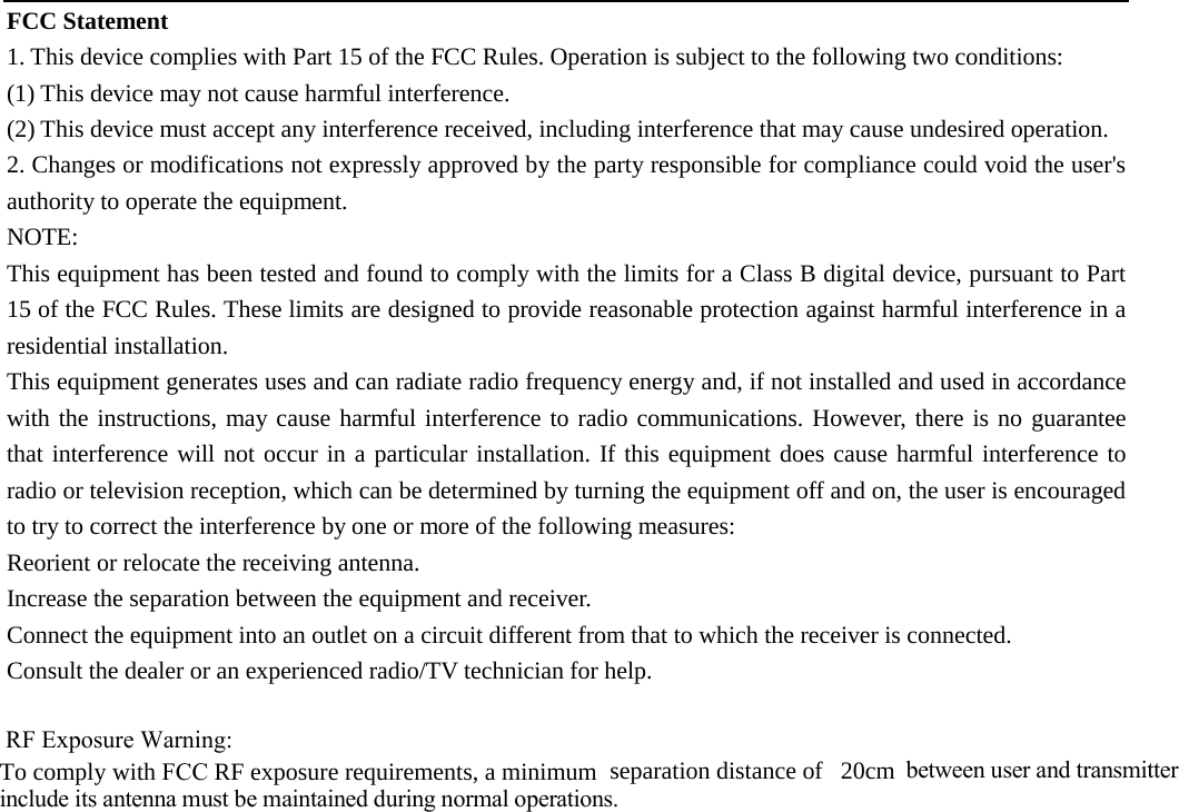 FCC Statement 1. This device complies with Part 15 of the FCC Rules. Operation is subject to the following two conditions:(1) This device may not cause harmful interference. (2) This device must accept any interference received, including interference that may cause undesired operation. 2. Changes or modifications not expressly approved by the party responsible for compliance could void the user&apos;sauthority to operate the equipment. NOTE:   This equipment has been tested and found to comply with the limits for a Class B digital device, pursuant to Part 15 of the FCC Rules. These limits are designed to provide reasonable protection against harmful interference in a residential installation. This equipment generates uses and can radiate radio frequency energy and, if not installed and used in accordance with the instructions, may cause harmful interference to radio communications. However, there is no guarantee that interference will not occur in a particular installation. If this equipment does cause harmful interference to radio or television reception, which can be determined by turning the equipment off and on, the user is encouraged to try to correct the interference by one or more of the following measures: Reorient or relocate the receiving antenna. Increase the separation between the equipment and receiver. Connect the equipment into an outlet on a circuit different from that to which the receiver is connected.   Consult the dealer or an experienced radio/TV technician for help.  RF Exposure Warning:To comply with FCC RF exposure requirements, a minimum  separation distance of 20cm between user and transmitterinclude its antenna must be maintained during normal operations.