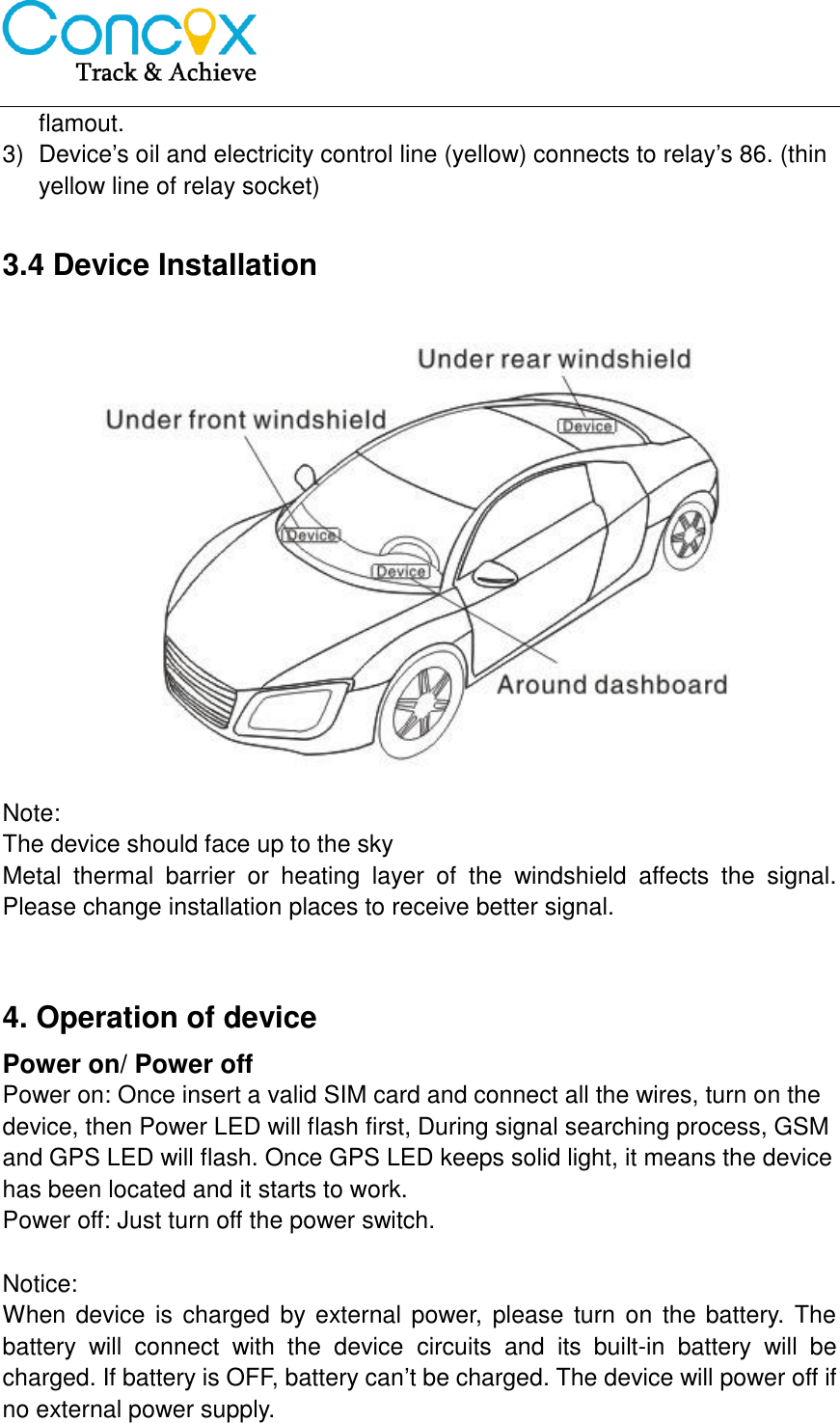   flamout. 3)  Device’s oil and electricity control line (yellow) connects to relay’s 86. (thin yellow line of relay socket)  3.4 Device Installation  Note: The device should face up to the sky Metal  thermal  barrier  or  heating  layer  of  the  windshield  affects  the  signal. Please change installation places to receive better signal.   4. Operation of device Power on/ Power off Power on: Once insert a valid SIM card and connect all the wires, turn on the device, then Power LED will flash first, During signal searching process, GSM and GPS LED will flash. Once GPS LED keeps solid light, it means the device has been located and it starts to work. Power off: Just turn off the power switch.  Notice: When device is charged by external power, please turn  on the battery. The battery  will  connect  with  the  device  circuits  and  its  built-in  battery  will  be charged. If battery is OFF, battery can’t be charged. The device will power off if no external power supply.  