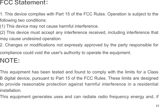 FCC Statement：1. This device complies with Part 15 of the FCC Rules. Operation is subject to the following two conditions:(1) This device may not cause harmful interference.(2) This device must accept any interference received, including interference that may cause undesired operation.2. Changes or modications not expressly approved by the party responsible for compliance could void the user&apos;s authority to operate the equipment.NOTE: This equipment has been tested and found to comply with the limits for a Class B digital device, pursuant to Part 15 of the FCC Rules. These limits are designed to provide reasonable protection against harmful interference in a residential installation.This equipment generates uses and can radiate radio frequency energy and, if 15