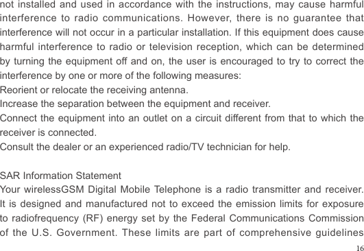 not installed and used in accordance with the instructions, may cause harmful interference to radio communications. However, there is no guarantee that interference will not occur in a particular installation. If this equipment does cause harmful interference to radio or television reception, which can be determined by turning the equipment off and on, the user is encouraged to try to correct the interference by one or more of the following measures:Reorient or relocate the receiving antenna.Increase the separation between the equipment and receiver.Connect the equipment into an outlet on a circuit different from that to which the receiver is connected. Consult the dealer or an experienced radio/TV technician for help.SAR Information StatementYour wirelessGSM Digital Mobile Telephone is a radio transmitter and receiver. It is designed and manufactured  not  to exceed the emission limits  for  exposure to radiofrequency (RF) energy set by the Federal Communications Commission of the U.S. Government. These limits are part of comprehensive guidelines 16