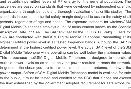 and establish permitted levels of RF energy for the general population. The guidelines are based on standards that were developed by independent scientic organizations through periodic and thorough evaluation of scientic studies. The standards include a substantial safety margin designed to assure the safety of all persons, regardless of age and health. The exposure standard for wirelessGSM Digital Mobile Telephones employs a unit of measurement known as the Specic Absorption Rate, or SAR. The SAR limit set by the FCC is 1.6 W/kg. * Tests for SAR are conducted with theGSM Digital Mobile Telephone transmitting at its highest certied power level in  all  tested  frequency bands. Although the  SAR  is determined at the highest certied power level, the  actual  SAR  level  of  theGSM Digital Mobile Telephone while operating can be well below the maximum value. This is because theGSM Digital Mobile Telephone is designed to operate at multiple power levels so as to use only the power required to reach the network. In general, the closer you are to a wireless base station antenna, the lower the power output. Before aGSM Digital Mobile Telephone model is available for sale to the public, it must be  tested  and  certied to the FCC that it  does  not  exceed the limit established by the government adopted  requirement  for  safe exposure. 17