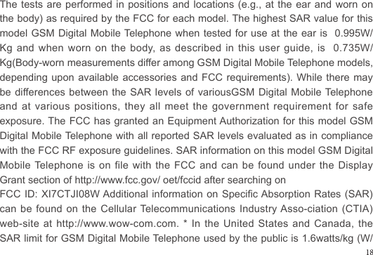 The tests are performed in positions and locations (e.g., at the ear and worn on the body) as required by the FCC for each model. The highest SAR value for this model GSM Digital Mobile Telephone when tested for use  at the ear is  0.995W/Kg and  when  worn  on  the  body,  as  described  in  this  user  guide,  is    0.735W/Kg(Body-worn measurements differ among GSM Digital Mobile Telephone models, depending upon available accessories and FCC requirements). While there may be differences between the SAR levels of variousGSM Digital Mobile Telephone  and at various positions, they all meet the government requirement for safe exposure. The FCC has granted an Equipment Authorization for this model GSM Digital Mobile Telephone with all reported SAR levels evaluated as in compliance with the FCC RF exposure guidelines. SAR information on this model GSM Digital Mobile Telephone is on file with the FCC and can be found under the Display Grant section of http://www.fcc.gov/ oet/fccid after searching on FCC ID: XI7CTJI08W Additional information on Specic Absorption Rates (SAR) can be found on the Cellular Telecommunications Industry Asso-ciation (CTIA) web-site at  http://www.wow-com.com. *  In the  United States  and Canada,  the SAR limit for GSM Digital Mobile Telephone used by the public is 1.6watts/kg (W/18