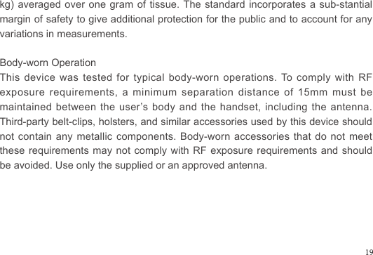 kg) averaged over one gram of tissue. The standard incorporates a sub-stantial margin of safety to give additional protection for the public and to account for any variations in measurements.Body-worn OperationThis device was tested for typical body-worn operations. To comply with RF exposure  requirements,  a  minimum  separation  distance  of  15mm  must  be maintained between the user’s body and the handset, including the antenna. Third-party belt-clips, holsters, and similar accessories used by this device should not contain any metallic components. Body-worn accessories that do not meet these requirements may not comply with RF exposure  requirements  and  should be avoided. Use only the supplied or an approved antenna.19