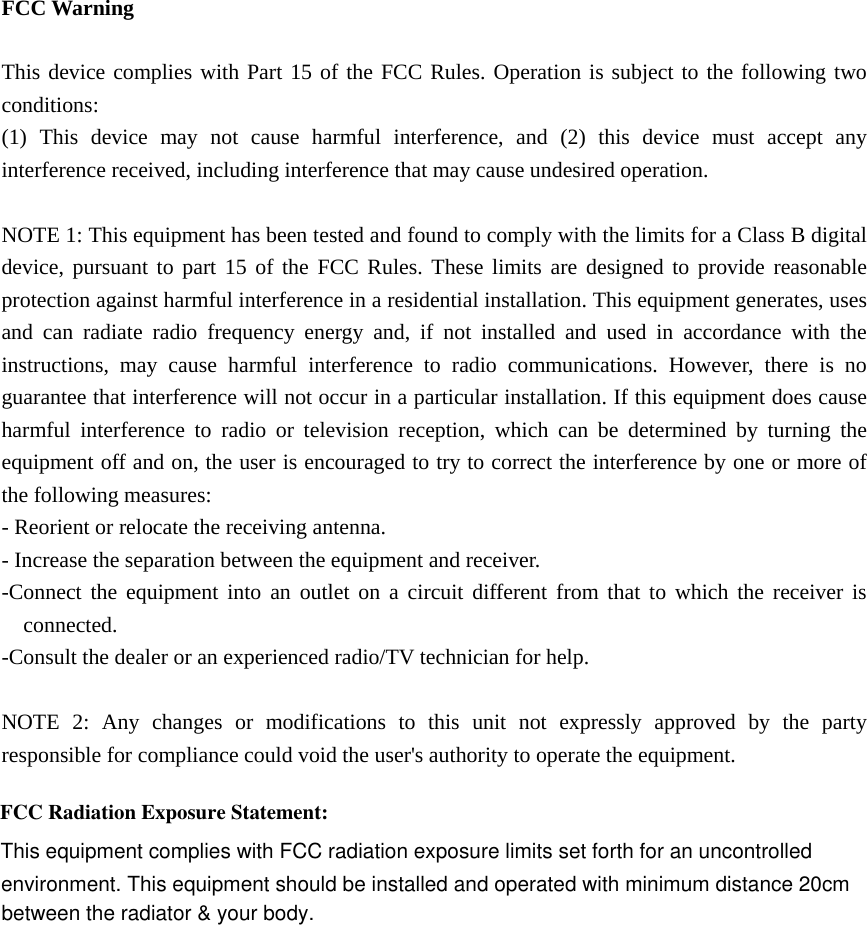   FCC Warning  This device complies with Part 15 of the FCC Rules. Operation is subject to the following two conditions: (1) This device may not cause harmful interference, and (2) this device must accept any interference received, including interference that may cause undesired operation.  NOTE 1: This equipment has been tested and found to comply with the limits for a Class B digital device, pursuant to part 15 of the FCC Rules. These limits are designed to provide reasonable protection against harmful interference in a residential installation. This equipment generates, uses and can radiate radio frequency energy and, if not installed and used in accordance with the instructions, may cause harmful interference to radio communications. However, there is no guarantee that interference will not occur in a particular installation. If this equipment does cause harmful interference to radio or television reception, which can be determined by turning the equipment off and on, the user is encouraged to try to correct the interference by one or more of the following measures: - Reorient or relocate the receiving antenna. - Increase the separation between the equipment and receiver. -Connect the equipment into an outlet on a circuit different from that to which the receiver is connected. -Consult the dealer or an experienced radio/TV technician for help.  NOTE 2: Any changes or modifications to this unit not expressly approved by the party responsible for compliance could void the user&apos;s authority to operate the equipment.  FCC Radiation Exposure Statement:This equipment complies with FCC radiation exposure limits set forth for an uncontrolledenvironment. This equipment should be installed and operated with minimum distance 20cmbetween the radiator &amp; your body.