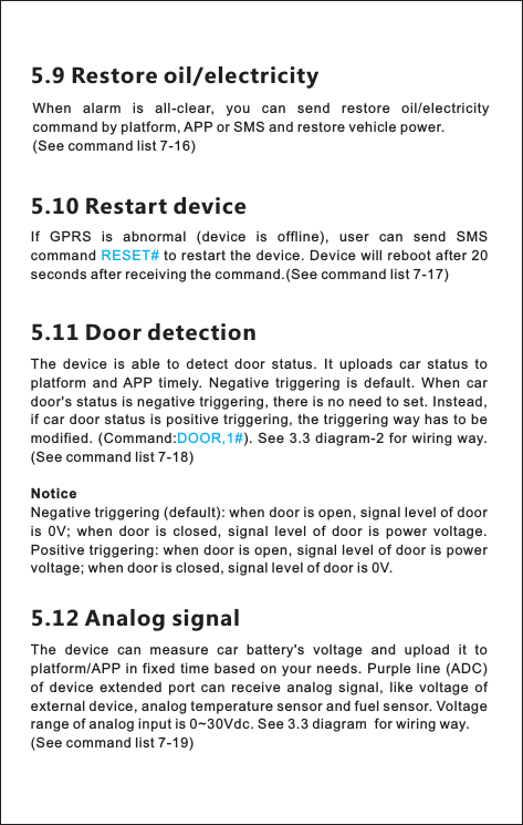 5.9 Restore oil/electricityWhen  alarm  is  all-clear,  you  can  send  restore  oil/electricity command by platform, APP or SMS and restore vehicle power.(See command list 7-16)5.10 Restart deviceIf  GPRS  is  abnormal  (device  is  offline),  user  can  send  SMS command   to restart  the  device.  Device will reboot after 20 seconds after receiving the command.RESET#(See command list 7-17) 5.11 Door detectionThe  device  is  able  to  detect  door  status.  It  uploads  car  status  to platform  and  APP  timely.  Negative  triggering  is  default.  When  car door&apos;s status is negative triggering, there is no need to set. Instead, if car door  status is positive triggering, the triggering way has to  be modified.  (Command: ). See 3.3  diagram-2  for  wiring way. (NoticeNegative triggering (default): when door is open, signal level of door is  0V;  when  door  is  closed,  signal  level  of  door  is  power  voltage. Positive triggering: when  door is open, signal level of door is power voltage; when door is closed, signal level of door is 0V. DOOR,1#See command list 7-18)5.12 Analog signal The  device  can  measure  car  battery&apos;s  voltage  and  upload  it  to platform/APP in  fixed time  based on  your  needs.  Purple line (ADC) of  device  extended  port  can  receive  analog  signal,  like  voltage  of external device, analog temperature sensor and fuel sensor. Voltage range of analog input is 0~30Vdc. See 3.3 diagram  for wiring way.(See command list 7-19) 