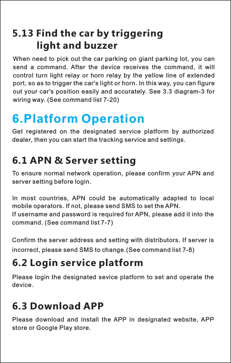 6.Platform OperationGet  registered  on  the  designated  service  platform  by  authorized dealer, then you can start the tracking service and settings.6.2 Login service platformPlease  login  the  designated  sevice  platform to  set and  operate the device.6.3 Download APPPlease  download  and  install  the  APP  in  designated  website,  APP store or Google Play store.5.13 Find the car by triggering          light and buzzerWhen  need to pick out the car parking on giant parking lot, you can send  a  command.  After  the  device  receives  the  command,  it  will control  turn  light  relay  or  horn  relay  by  the  yellow  line  of  extended port, so as to trigger the car&apos;s light or horn. In this way, you can figure out your  car&apos;s position easily  and  accurately. See   for wiring way. (See command list 7-20)3.3 diagram-36.1 APN &amp; Server settingTo  ensure  normal  network operation, please confirm  your APN  and server setting before login. (See command list 7-8)In  most  countries,  APN  could  be  automatically  adapted  to  local mobile operators. If not, please send SMS to set the APN.If username and password is required for APN, please add it into the command. (See command list 7-7)Confirm the server address and setting with distributors. If server is incorrect, please send SMS to change.