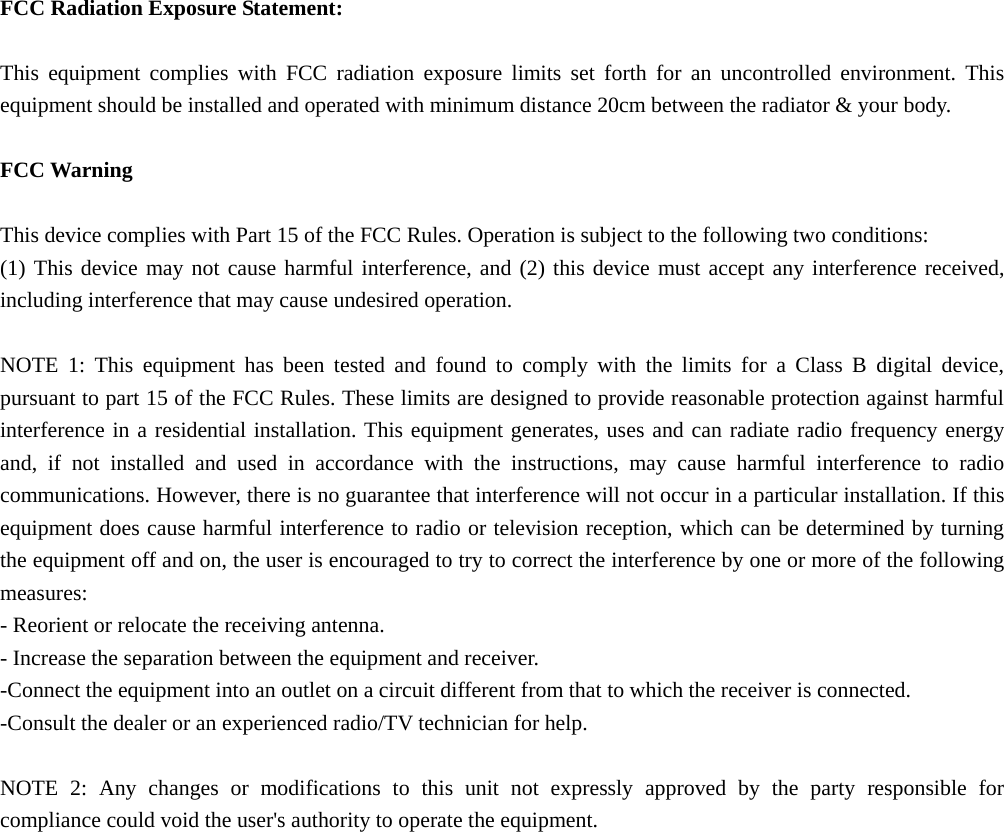  FCC Radiation Exposure Statement:  This equipment complies with FCC radiation exposure limits set forth for an uncontrolled environment. This equipment should be installed and operated with minimum distance 20cm between the radiator &amp; your body.  FCC Warning  This device complies with Part 15 of the FCC Rules. Operation is subject to the following two conditions: (1) This device may not cause harmful interference, and (2) this device must accept any interference received, including interference that may cause undesired operation.  NOTE 1: This equipment has been tested and found to comply with the limits for a Class B digital device, pursuant to part 15 of the FCC Rules. These limits are designed to provide reasonable protection against harmful interference in a residential installation. This equipment generates, uses and can radiate radio frequency energy and, if not installed and used in accordance with the instructions, may cause harmful interference to radio communications. However, there is no guarantee that interference will not occur in a particular installation. If this equipment does cause harmful interference to radio or television reception, which can be determined by turning the equipment off and on, the user is encouraged to try to correct the interference by one or more of the following measures: - Reorient or relocate the receiving antenna. - Increase the separation between the equipment and receiver. -Connect the equipment into an outlet on a circuit different from that to which the receiver is connected. -Consult the dealer or an experienced radio/TV technician for help.  NOTE 2: Any changes or modifications to this unit not expressly approved by the party responsible for compliance could void the user&apos;s authority to operate the equipment.  