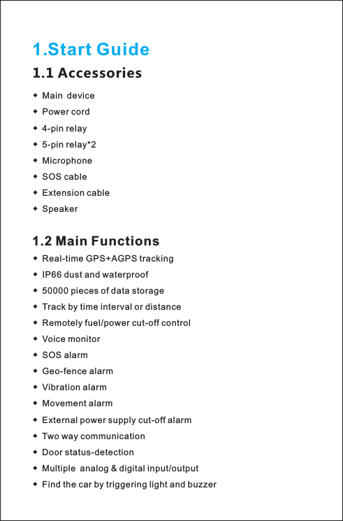 1.Start Guide1.1 Accessories◆ Main device Power cord4-pin relay5-pin relay*2 MicrophoneSOS cableExtension cableSpeaker◆ ◆ ◆ ◆ ◆ ◆ ◆ 1.2 Main Functions◆ Real-time GPS+AGPS trackingIP66 dust and waterproof50000 pieces of data storageTrack by time interval or distance Remotely fuel/power cut-off controlVoice monitor◆ ◆ ◆ ◆ ◆ ◆ SOS alarm◆ Geo-fence alarm◆ Vibration alarm◆ Movement alarm◆ External power supply cut-off alarm◆ Two way communication◆ Door status-detection◆ Multiple analog &amp; digital input/output◆ Find the car by triggering light and buzzer