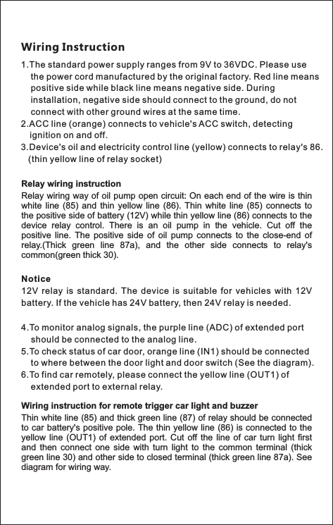 1.The standard power supply ranges from 9V to 36VDC. Please use     the power cord manufactured by the original factory. Red line means     positive side while black line means negative side. During     installation, negative side should connect to the ground, do not     connect with other ground wires at the same time.2.ACC line (orange) connects to vehicle&apos;s ACC switch, detecting     ignition on and off. 3.Device&apos;s oil and electricity control line (yellow) connects to relay&apos;s 86.    (thin yellow line of relay socket)Wiring InstructionRelay wiring instructionRelay wiring way of oil pump open circuit: On each end of the wire is thin white  line (85) and  thin  yellow  line  (86). Thin  white  line  (85) connects to the positive side of battery (12V) while thin yellow line (86) connects to the device  relay  control.  There  is  an  oil  pump  in  the  vehicle.  Cut  off  the positive  line.  The  positive  side  of  oil  pump  connects  to  the  close-end  of relay.(Thick  green  line  87a),  and  the  other  side  connects  to  relay&apos;s common(green thick 30).Notice12V  relay  is  standard.  The  device  is  suitable  for  vehicles  with  12V battery. If the vehicle has 24V battery, then 24V relay is needed.4.To monitor analog signals, the purple line (ADC) of extended port     should be connected to the analog line.5.To check status of car door, orange line (IN1) should be connected     to where between the door light and door switch (See the diagram).6.To find car remotely, please connect the yellow line (OUT1) of     extended port to external relay.Wiring instruction for remote trigger car light and buzzerThin white line (85) and thick green line (87) of relay should be connected to car battery&apos;s positive pole. The thin yellow line (86) is connected to the yellow line  (OUT1)  of extended  port. Cut  off the  line of  car  turn light  first and  then  connect  one  side  with  turn  light  to  the  common  terminal  (thick green line 30) and other side to closed terminal (thick green line 87a). See diagram for wiring way.