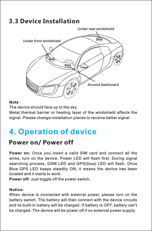 4. Operation of devicePower on/ Power offPower  on:  Once  you  insert  a  valid  SIM  card  and  connect  all  the wires,  turn  on  the  device.  Power  LED  will  flash  first.  During  signal searching  process,  GSM  LED  and  GPS(blue)  LED  will  flash.  Once Blue  GPS  LED  keeps  steadily  ON,  it  means  the  device  has  been located and it starts to work.Power off: Just toggle off the power switch.Notice:When  device  is  connected  with  external  power,  please  turn  on  the battery switch. The battery will then connect with the device circuits and its built-in battery will be charged. If battery is OFF, battery can&apos;t be charged. The device will be power off if no external power supply.3.3 Device InstallationDevic eDevic eDevic eAround dashboard Under rear windshieldUnder front windshieldNote：The device should face up to the sky.Metal  thermal  barrier  or  heating  layer  of  the  windshield  affects  the signal. Please change installation places to receive better signal.