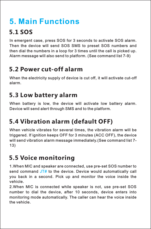 5. Main Functions5.1 SOSIn emergent case,  press SOS for 3 seconds to activate SOS alarm. Then  the  device  will  send  SOS  SMS  to  preset  SOS  numbers  and then dial the numbers in a loop for 3 times until the call is picked up. Alarm message will also send to platform. (See command list 7-9) 5.2 Power cut-off alarmWhen the electricity supply of device is cut off, it will activate cut-off alarm. 5.3 Low battery alarmWhen  battery  is  low,  the  device  will  activate  low  battery  alarm. Device will send alert through SMS and to the platform. 5.4 Vibration alarm (default OFF) When  vehicle  vibrates  for several  times,  the  vibration  alarm  will  be triggered. If ignition keeps OFF for 3 minutes (ACC OFF), the device will send vibration alarm message immediately.(See command list 7-13) 5.5 Voice monitoring1.2.voiceWhen MIC and speaker are connected, use pre-set SOS number toWhen  MIC  is  connected  while  speaker  is  not,  use  pre-set  SOS number  to  dial  the  device,  after  10  seconds,  device  enters  into monitoring mode automatically. The caller can hear the   inside the vehicle. send  command    to  the  device.  Device  would  automatically  call you  back  in  a  second.  Pick  up  and  monitor  the  voice  inside  the vehicle. JT#