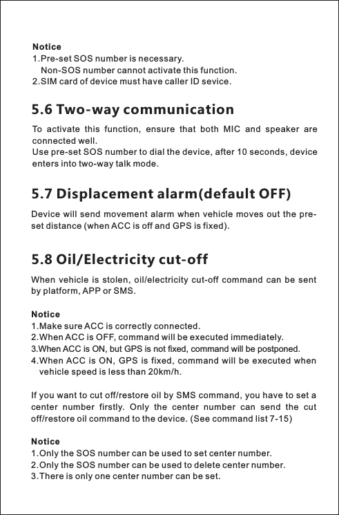 When  vehicle  is  stolen,  oil/electricity  cut-off  command  can  be  sent by platform, APP or SMS.Notice1.Make sure ACC is correctly connected. 2.When ACC is OFF, command will be executed immediately. 3.When ACC is ON, but GPS is not fixed, command will be postponed. 4.When ACC  is  ON,  GPS is  fixed, command  will  be  executed  when   vehicle speed is less than 20km/h. If you want to cut off/restore oil by SMS command, you have to set a center  number  firstly.  Only  the  center  number  can  send  the  cut off/restore oil command to the device. Notice1.Only the SOS number can be used to set center number. 2.Only the SOS number can be used to delete center number. 3.There is only one center number can be set. (See command list 7-15)5.6 Two-way communicationTo  activate  this  function,  ensure  that  both  MIC  and  speaker  are connected well. Use pre-set SOS number to dial the device, after 10 seconds, device enters into two-way talk mode.5.7 Displacement alarm(default OFF)Device will  send  movement  alarm  when  vehicle moves out the  pre-set distance (when ACC is off and GPS is fixed).5.8 Oil/Electricity cut-offNotice 1.Pre-set SOS number is necessary.     Non-SOS number cannot activate this function. 2.SIM card of device must have caller ID sevice.