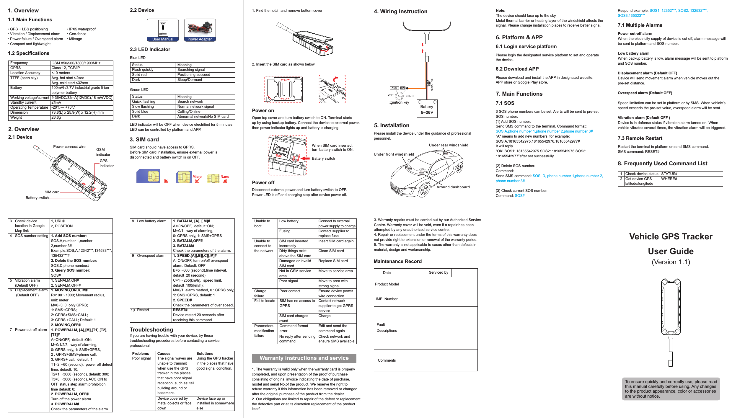 Vehicle GPS TrackerUser Guide(Version 1.1)To ensure quickly and correctly use, please read this manual carefully before using. Any changes to the product appearance, color or accessories are without notice.1. Overview1.1 Main Functions·GPS + LBS positioning·Vibration / Displacement alarm·Power failure / Overspeed alarm·Compact and lightweight1.2 SpecicationsFrequencyGPRSLocation AccuracyTTFF (open sky)BatteryWorking voltage/currentStandby currentOperating TemperatureDimensionWeightGSM 850/900/1800/1900MHzClass 12, TCP/IP&lt;10 metersAvg. hot start ≤2secAvg. cold start ≤32sec100mAh/3.7V industrial grade li-ion polymer battery9-36VDC/32mA(12VDC),18 mA(VDC)≤5mA-20℃— +70℃73.8(L) x 25.9(W) x 12.2(H) mm26.6g2. Overview 2.1 DevicePower connect wireSIM cardBattery switchGSM indicatorGPSindicator2.2 DeviceUser Manual Power Adapter2.3 LED IndicatorBlue LEDStatusFlash quicklySolid redDark MeaningSearching signalPositioning succeedSleep/DormantGreen LEDStatusQuick ashingSlow ashingSolid blueDarkMeaningSearch networkNormal network signalCalling/OnlineAbnormal network/No SIM cardLED indicator will be OFF when device electried for 5 minutes. LED can be controlled by platform and APP.3. SIM card SIM card should have access to GPRS.Before SIM card installation, ensure external power is disconnected and battery switch is on OFF.1. Find the notch and remove bottom cover2. Insert the SIM card as shown belowPower onOpen top cover and turn battery switch to ON. Terminal starts up by using backup battery. Connect the device to external power, then power indicator lights up and battery is charging. When SIM card inserted, turn battery switch to ON. Battery switch·IPX5 waterproof·Geo-fence·Mileage Power offDisconnect external power and turn battery switch to OFF. Power LED is off and charging stop after device power off.4. Wiring InstructionBattery5. InstallationPlease install the device under the guidance of professional personnel.Dev iceDev iceDev iceAround dashboard Under rear windshieldUnder front windshieldNote:The device should face up to the skyMetal thermal barrier or heating layer of the windshield affects the signal. Please change installation places to receive better signal.6. Platform &amp; APP 6.1 Login service platformPlease login the designated service platform to set and operate the device.6.2 Download APPPlease download and install the APP in designated website, APP store or Google Play store.7. Main Functions7.1 SOS3 SOS phone numbers can be set. Alerts will be sent to pre-set SOS number.(1) Add SOS number.Send SMS command to the terminal. Command format: SOS,A,phone number 1,phone number 2,phone number 3#&quot;A&quot; means to add new numbers, for example:SOS,A,18165542975,18165542976,18165542977#It will reply&quot;OK! SOS1: 18165542975 SOS2: 18165542976 SOS3:18165542977”after set successfully.(2) Delete SOS number.Command: Send SMS command: SOS, D, phone number 1,phone number 2,phone number 3# (3) Check current SOS number.Command: SOS#Respond example: SOS1: 12352***, SOS2: 132532***, SOS3:135323***7.1 Multiple AlarmsPower cut-off alarm When the electricity supply of device is cut off, alarm message will be sent to platform and SOS number.Low battery alarmWhen backup battery is low, alarm message will be sent to platform and SOS number.Displacement alarm (Default OFF)Device will send movement alarm when vehicle moves out the pre-set distance.Overspeed alarm (Default OFF)Speed limitation can be set in platform or by SMS. When vehicle’s speed exceeds the pre-set value, overspeed alarm will be sent.Vibration alarm (Default OFF )Device is in defense status if vibration alarm turned on. When vehicle vibrates several times, the vibration alarm will be triggered. 7.3 Remote RestartRestart the terminal in platform or send SMS command.SMS command: RESET#8. Frequently Used Command ListCheck device statusGet device GPS latitude/longitudeSTATUS#WHERE#12Check device location in Google Map linkSOS number settingVibration alarm(Default OFF)Displacement alarm (Default OFF)Power cut-off alarm1, URL#2, POSITION1. Add SOS number:SOS,A,number 1,number 2,number 3#Example:SOS,A,12342***,134533***,135432***#2. Delete the SOS number:SOS,D,phone number#3. Query SOS number: SOS#   1, SENALM,ON#2, SENALM,OFF#1. MOVING,ON,R, M# R=100～1000; Movement radius, unit: meterM=0~3; 0: only GPRS; 1: SMS+GPRS; 2: GPRS+SMS+CALL; 3: GPRS +CALL; Default: 12. MOVING,OFF#1. POWERALM, [A],[M],[T1],[T2],[T3]#A=ON/OFF,  default:ON;M=0/1/2/3,  way of alarming, 0: GPRS only, 1: SMS+GPRS,  2 : GPRS+SMS+phone call, 3: GPRS+ call,  default: 1;T1=2～60 (second),  power off detect time, default: 10;T2=1～3600 (second), default: 300;T3=0～3600 (second), ACC ON to OFF status step alarm prohibition time default: 0;2. POWERALM, OFF#Turn off the power alarm.3. POWERALM#Check the parameters of the alarm.34567Low battery alarmOverspeed alarmRestart1. BATALM, [A], [ M]#A=ON/OFF,  default:ON;M=0/1,  way of alarming, 0: GPRS only, 1: SMS+GPRS2. BATALM,OFF#3. BATALM#Check the parameters of the alarm.1. SPEED,[A][,B][,C][,M]#A=ON/OFF, turn on/off overspeed alarm. Default: OFFB=5～600 (second),time interval,default:20 (second)C=1～255(km/h),  speed limit,  default:100(km/h);M=0/1, alarm method, 0 : GPRS only, 1: SMS+GPRS, default: 12. SPEED#Check the parameters of over speed.RESET#Device restart 20 seconds after receiving this command8910TroubleshootingIf you are having trouble with your device, try these troubleshooting procedures before contacting a service professional.Problems Causes SolutionsThe signal waves are unable to transmit when use the GPS tracker in the places that have poor signal reception, such as: tall building around or basement.Using the GPS tracker in the places that have good signal condition.Poor signalDevice covered by metal objects or face downDevice face up or installed in somewhere elseUnable to bootLow battery Connect to external power supply to chargeUnable to connect to the networkSIM card inserted incorrectlyInsert SIM card againDirty things exist above the SIM cardClean SIM cardDamaged or invalid SIM cardReplace SIM cardNot in GSM service areaMove to service areaPoor signal Move to area with strong signalFail to locate SIM has no access to GPRS Contact network supplier to get GPRS serviceSIM card charges owedChargeFusing Contact supplier to replace fuseCharge failurePoor contact Ensure device power wire connectionParameters modication failureCommand format errorEdit and send the command againNo reply after sending commandCheck network and ensure SMS availableWarranty instructions and service 1. The warranty is valid only when the warranty card is properly completed, and upon presentation of the proof of purchase consisting of original invoice indicating the date of purchase, model and serial No.of the product. We reserve the right to refuse warranty if this information has been removed or changedafter the original purchase of the product from the dealer.2. Our obligations are limited to repair of the defect or replacement the defective part or at its discretion replacement of the product itself. 3. Warranty repairs must be carried out by our Authorized Service Centre. Warranty cover will be void, even if a repair has been attempted by any unauthorized service centre. 4. Repair or replacement under the terms of this warranty does not provide right to extension or renewal of the warranty period. 5. The warranty is not applicable to cases other than defects in material, design and workmanship.Maintenance RecordDate Serviced byProduct ModelIMEI NumberFault DescriptionsCommentsIgnition key