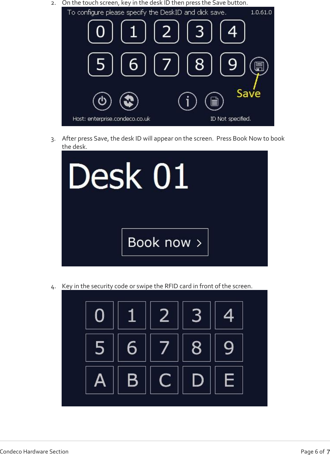   Page 6 of   Condeco Hardware Section 2. On the touch screen, key in the desk ID then press the Save button.   3. After press Save, the desk ID will appear on the screen.  Press Book Now to book the desk.   4. Key in the security code or swipe the RFID card in front of the screen.  7