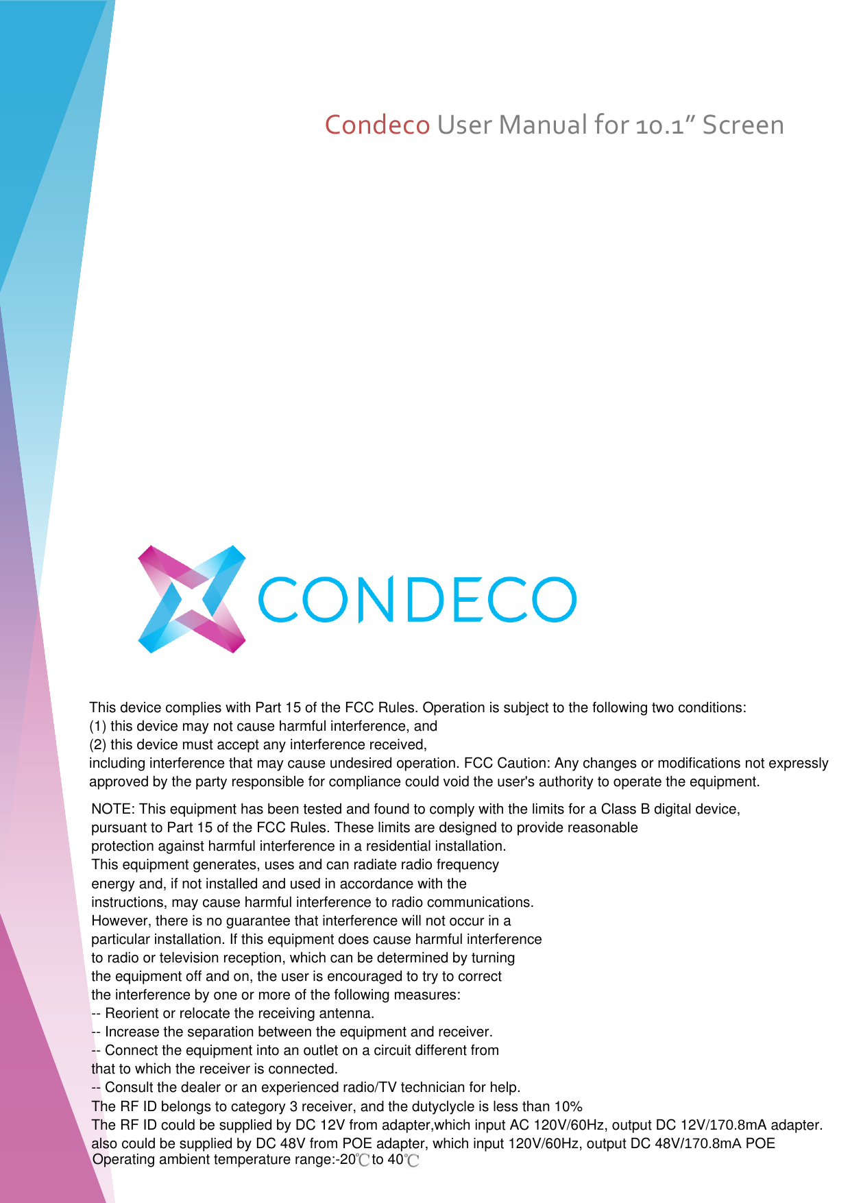     Condeco User Manual for 10.1” Screen        NOTE: This equipment has been tested and found to comply with the limits for a Class B digital device,pursuant to Part 15 of the FCC Rules. These limits are designed to provide reasonableprotection against harmful interference in a residential installation.This equipment generates, uses and can radiate radio frequencyenergy and, if not installed and used in accordance with theinstructions, may cause harmful interference to radio communications.However, there is no guarantee that interference will not occur in aparticular installation. If this equipment does cause harmful interferenceto radio or television reception, which can be determined by turningthe equipment off and on, the user is encouraged to try to correctthe interference by one or more of the following measures:-- Reorient or relocate the receiving antenna.-- Increase the separation between the equipment and receiver.-- Connect the equipment into an outlet on a circuit different fromthat to which the receiver is connected.-- Consult the dealer or an experienced radio/TV technician for help.The RF ID belongs to category 3 receiver, and the dutyclycle is less than 10%The RF ID could be supplied by DC 12V from adapter,which input AC 120V/60Hz, output DC 12V/170.8mA adapter.also could be supplied by DC 48V from POE adapter, which input 120V/60Hz, output DC 48V/170.8mA POEThis device complies with Part 15 of the FCC Rules. Operation is subject to the following two conditions:(1) this device may not cause harmful interference, and(2) this device must accept any interference received,including interference that may cause undesired operation. FCC Caution: Any changes or modifications not expresslyapproved by the party responsible for compliance could void the user&apos;s authority to operate the equipment.Operating ambient temperature range:-20    to 40    