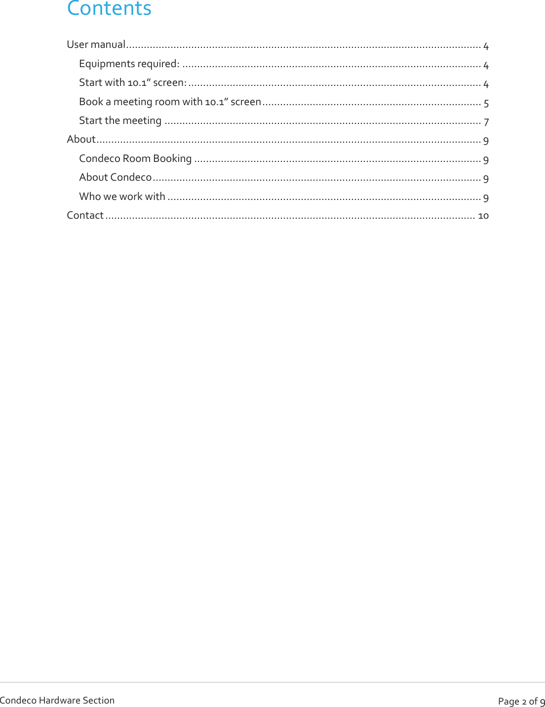   Page 2 of 9 Condeco Hardware Section  Contents User manual ........................................................................................................................ 4 Equipments required: ..................................................................................................... 4 Start with 10.1” screen: ................................................................................................... 4 Book a meeting room with 10.1” screen .......................................................................... 5 Start the meeting ........................................................................................................... 7 About .................................................................................................................................. 9 Condeco Room Booking ................................................................................................. 9 About Condeco ............................................................................................................... 9 Who we work with .......................................................................................................... 9 Contact ............................................................................................................................. 10      