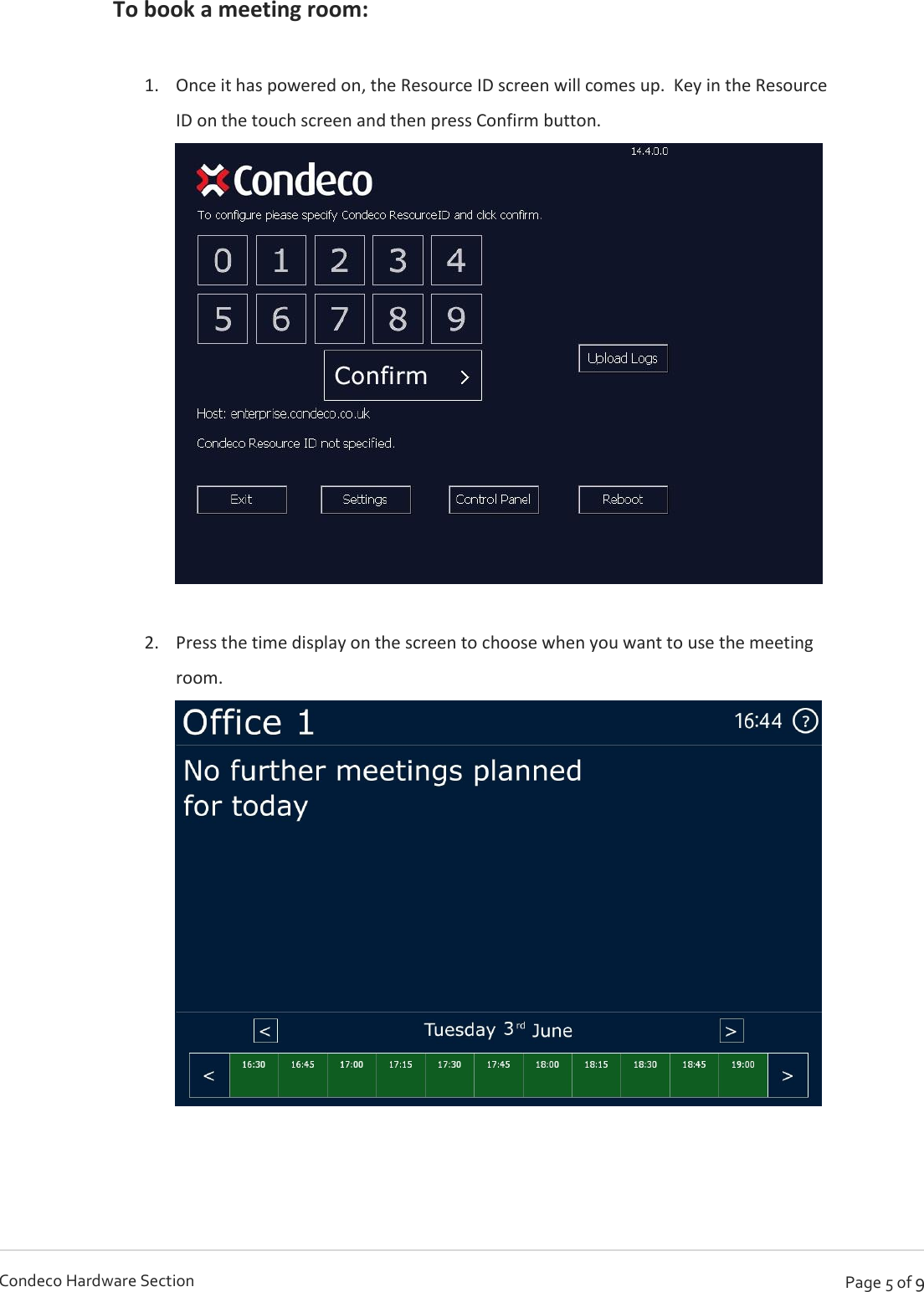   Page 5 of 9 Condeco Hardware Section To book a meeting room:  1. Once it has powered on, the Resource ID screen will comes up.  Key in the Resource ID on the touch screen and then press Confirm button.   2. Press the time display on the screen to choose when you want to use the meeting room.        