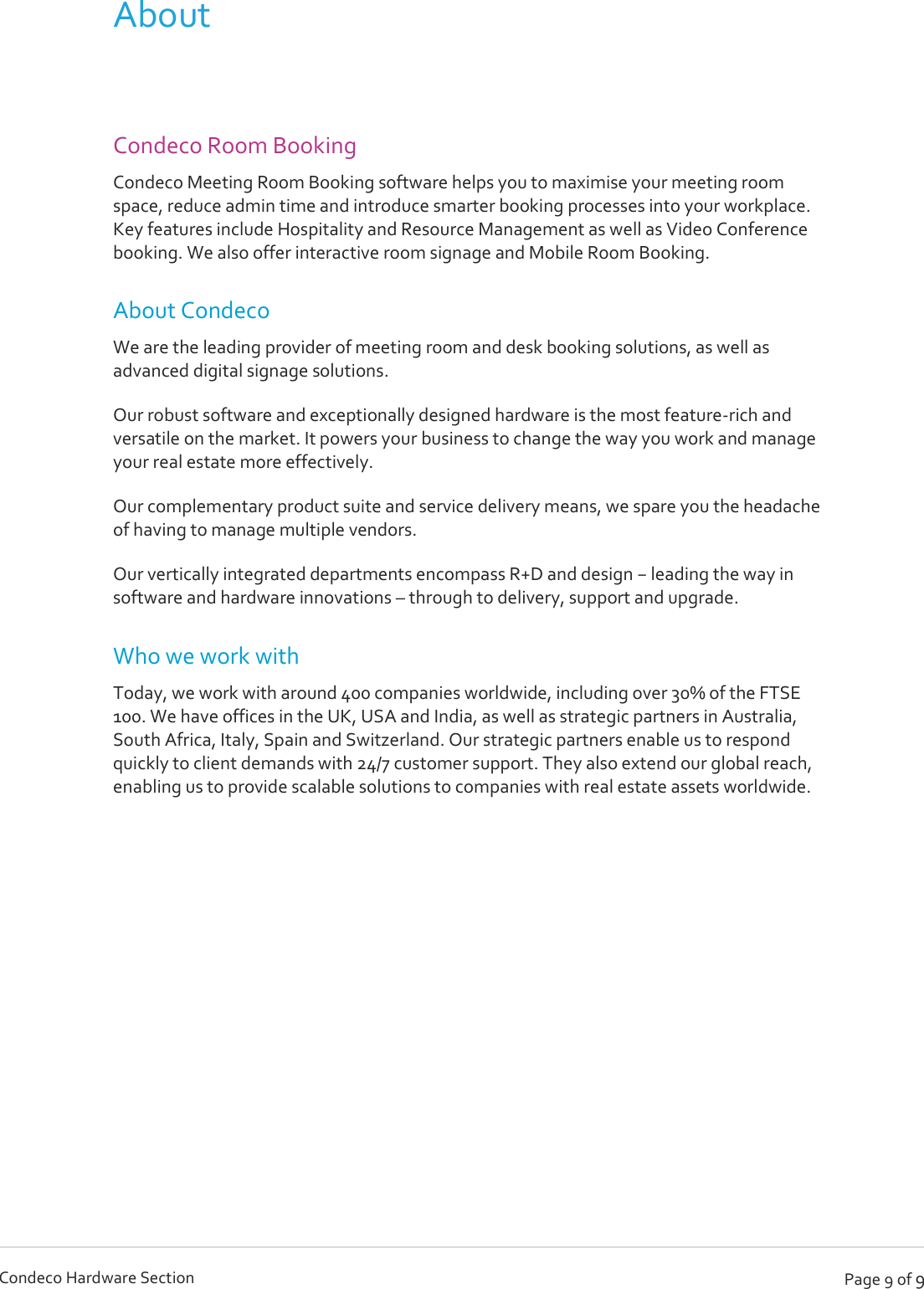   Page 9 of 9 Condeco Hardware Section About  Condeco Room Booking Condeco Meeting Room Booking software helps you to maximise your meeting room space, reduce admin time and introduce smarter booking processes into your workplace. Key features include Hospitality and Resource Management as well as Video Conference booking. We also offer interactive room signage and Mobile Room Booking. About Condeco We are the leading provider of meeting room and desk booking solutions, as well as advanced digital signage solutions. Our robust software and exceptionally designed hardware is the most feature-rich and versatile on the market. It powers your business to change the way you work and manage your real estate more effectively. Our complementary product suite and service delivery means, we spare you the headache of having to manage multiple vendors. Our vertically integrated departments encompass R+D and design − leading the way in software and hardware innovations – through to delivery, support and upgrade. Who we work with Today, we work with around 400 companies worldwide, including over 30% of the FTSE 100. We have offices in the UK, USA and India, as well as strategic partners in Australia, South Africa, Italy, Spain and Switzerland. Our strategic partners enable us to respond quickly to client demands with 24/7 customer support. They also extend our global reach, enabling us to provide scalable solutions to companies with real estate assets worldwide.      