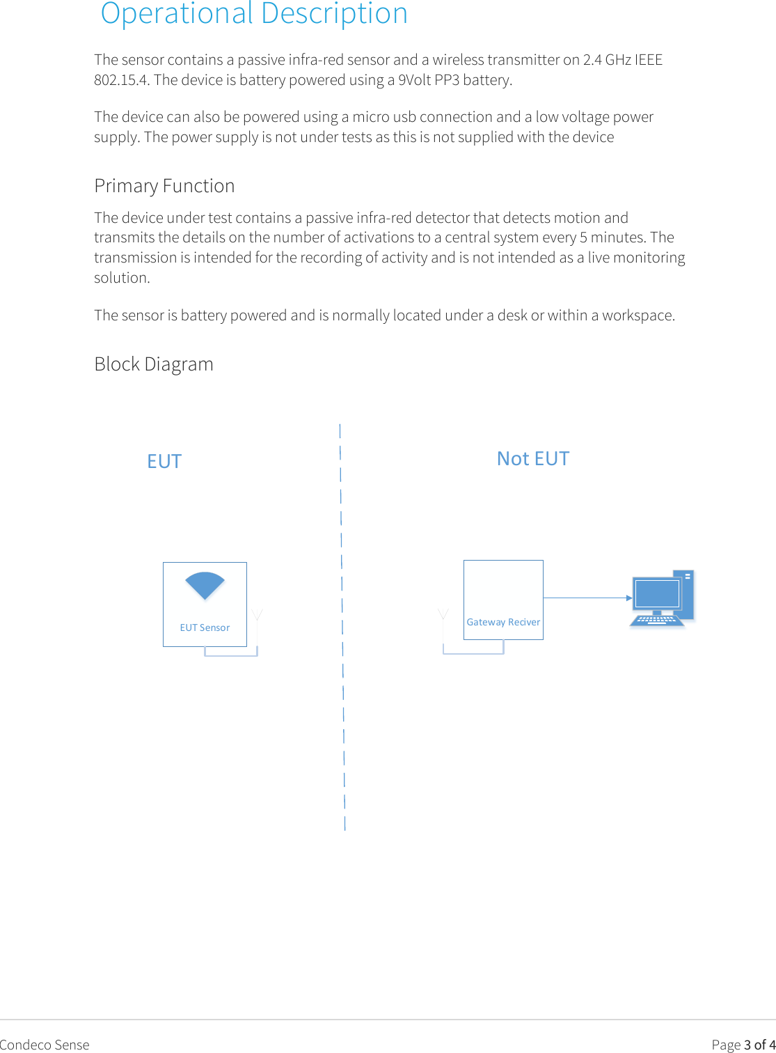   Page 3 of 4 Condeco Sense  Operational Description The sensor contains a passive infra-red sensor and a wireless transmitter on 2.4 GHz IEEE 802.15.4. The device is battery powered using a 9Volt PP3 battery. The device can also be powered using a micro usb connection and a low voltage power supply. The power supply is not under tests as this is not supplied with the device Primary Function The device under test contains a passive infra-red detector that detects motion and transmits the details on the number of activations to a central system every 5 minutes. The transmission is intended for the recording of activity and is not intended as a live monitoring solution. The sensor is battery powered and is normally located under a desk or within a workspace. Block Diagram  EUT Sensor Gateway ReciverEUT Not EUT   