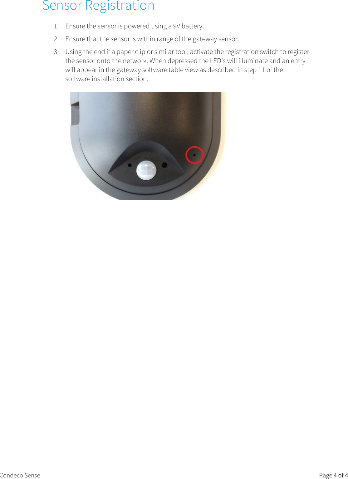   Page 4 of 4 Condeco Sense Sensor Registration 1. Ensure the sensor is powered using a 9V battery. 2. Ensure that the sensor is within range of the gateway sensor. 3. Using the end if a paper clip or similar tool, activate the registration switch to register the sensor onto the network. When depressed the LED’s will illuminate and an entry will appear in the gateway software table view as described in step 11 of the software installation section.    