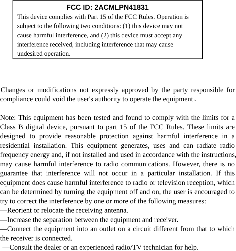                Changes or modifications not expressly approved by the party responsible for compliance could void the user&apos;s authority to operate the equipment。  Note: This equipment has been tested and found to comply with the limits for a Class B digital device, pursuant to part 15 of the FCC Rules. These limits are designed to provide reasonable protection against harmful interference in a residential installation. This equipment generates, uses and can radiate radio frequency energy and, if not installed and used in accordance with the instructions, may cause harmful interference to radio communications. However, there is no guarantee that interference will not occur in a particular installation. If this equipment does cause harmful interference to radio or television reception, which can be determined by turning the equipment off and on, the user is encouraged to try to correct the interference by one or more of the following measures:   —Reorient or relocate the receiving antenna.   —Increase the separation between the equipment and receiver.   —Connect the equipment into an outlet on a circuit different from that to which the receiver is connected.   —Consult the dealer or an experienced radio/TV technician for help.   FCC ID: 2ACMLPN41831 This device complies with Part 15 of the FCC Rules. Operation is subject to the following two conditions: (1) this device may not cause harmful interference, and (2) this device must accept any interference received, including interference that may cause undesired operation. 