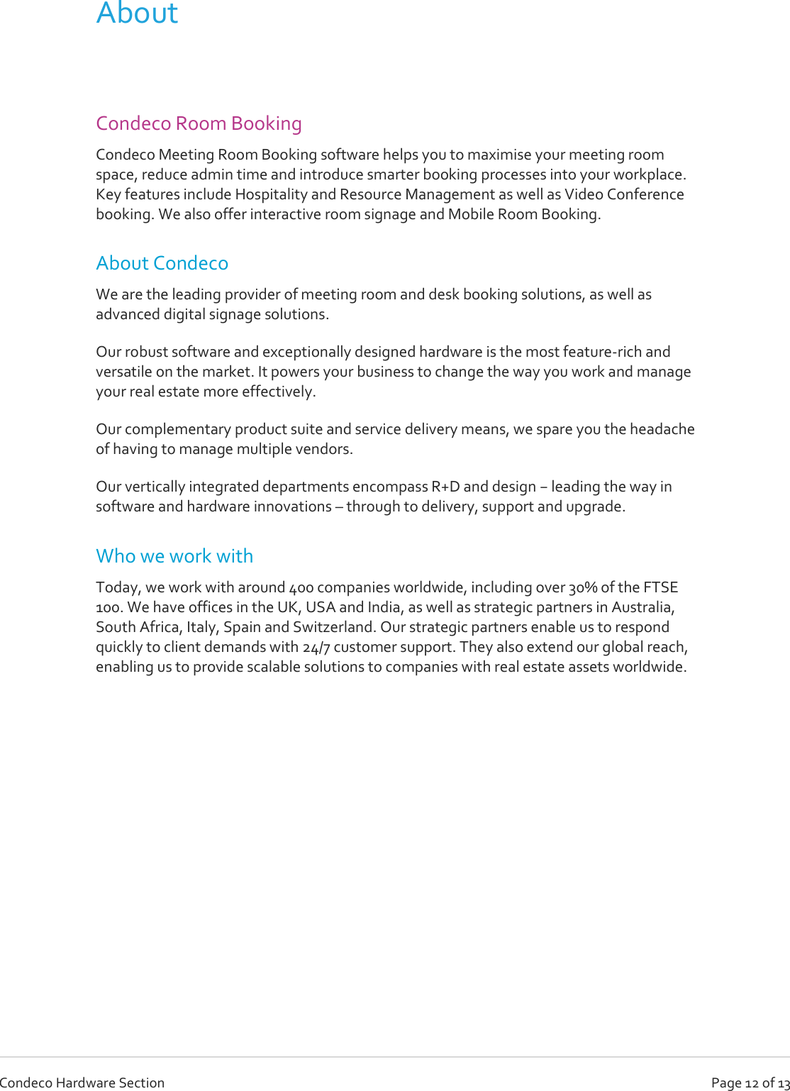   Page 12 of 13 Condeco Hardware Section About  Condeco Room Booking Condeco Meeting Room Booking software helps you to maximise your meeting room space, reduce admin time and introduce smarter booking processes into your workplace. Key features include Hospitality and Resource Management as well as Video Conference booking. We also offer interactive room signage and Mobile Room Booking. About Condeco We are the leading provider of meeting room and desk booking solutions, as well as advanced digital signage solutions. Our robust software and exceptionally designed hardware is the most feature-rich and versatile on the market. It powers your business to change the way you work and manage your real estate more effectively. Our complementary product suite and service delivery means, we spare you the headache of having to manage multiple vendors. Our vertically integrated departments encompass R+D and design − leading the way in software and hardware innovations – through to delivery, support and upgrade. Who we work with Today, we work with around 400 companies worldwide, including over 30% of the FTSE 100. We have offices in the UK, USA and India, as well as strategic partners in Australia, South Africa, Italy, Spain and Switzerland. Our strategic partners enable us to respond quickly to client demands with 24/7 customer support. They also extend our global reach, enabling us to provide scalable solutions to companies with real estate assets worldwide.      