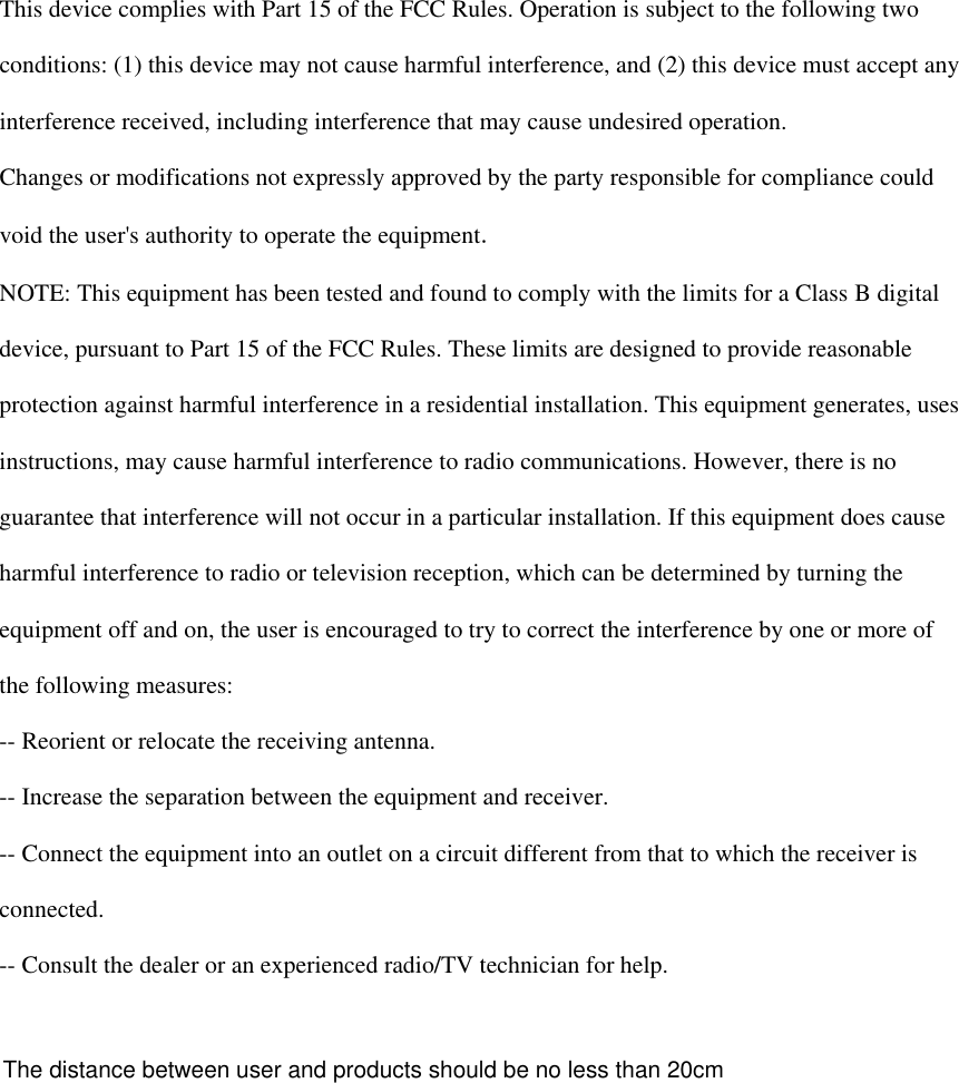   This device complies with Part 15 of the FCC Rules. Operation is subject to the following two  conditions: (1) this device may not cause harmful interference, and (2) this device must accept any  interference received, including interference that may cause undesired operation.  Changes or modifications not expressly approved by the party responsible for compliance could  void the user&apos;s authority to operate the equipment.  NOTE: This equipment has been tested and found to comply with the limits for a Class B digital  device, pursuant to Part 15 of the FCC Rules. These limits are designed to provide reasonable  protection against harmful interference in a residential installation. This equipment generates, uses  instructions, may cause harmful interference to radio communications. However, there is no  guarantee that interference will not occur in a particular installation. If this equipment does cause  harmful interference to radio or television reception, which can be determined by turning the  equipment off and on, the user is encouraged to try to correct the interference by one or more of  the following measures:  -- Reorient or relocate the receiving antenna.  -- Increase the separation between the equipment and receiver.  -- Connect the equipment into an outlet on a circuit different from that to which the receiver is  connected.  -- Consult the dealer or an experienced radio/TV technician for help.    The distance between user and products should be no less than 20cm