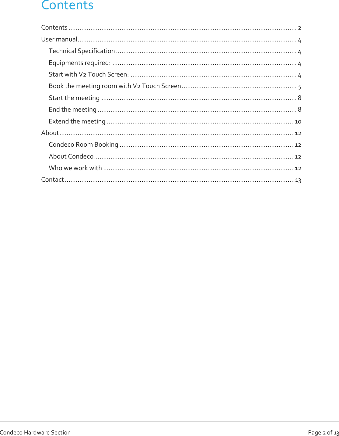   Page 2 of 13 Condeco Hardware Section  Contents   Contents ............................................................................................................................. 2 User manual ........................................................................................................................ 4 Technical Specification ................................................................................................... 4 Equipments required: ..................................................................................................... 4 Start with V2 Touch Screen: ........................................................................................... 4 Book the meeting room with V2 Touch Screen ............................................................... 5 Start the meeting ........................................................................................................... 8 End the meeting ............................................................................................................. 8 Extend the meeting ...................................................................................................... 10 About ................................................................................................................................ 12 Condeco Room Booking ............................................................................................... 12 About Condeco ............................................................................................................. 12 Who we work with ........................................................................................................ 12 Contact .............................................................................................................................. 13      
