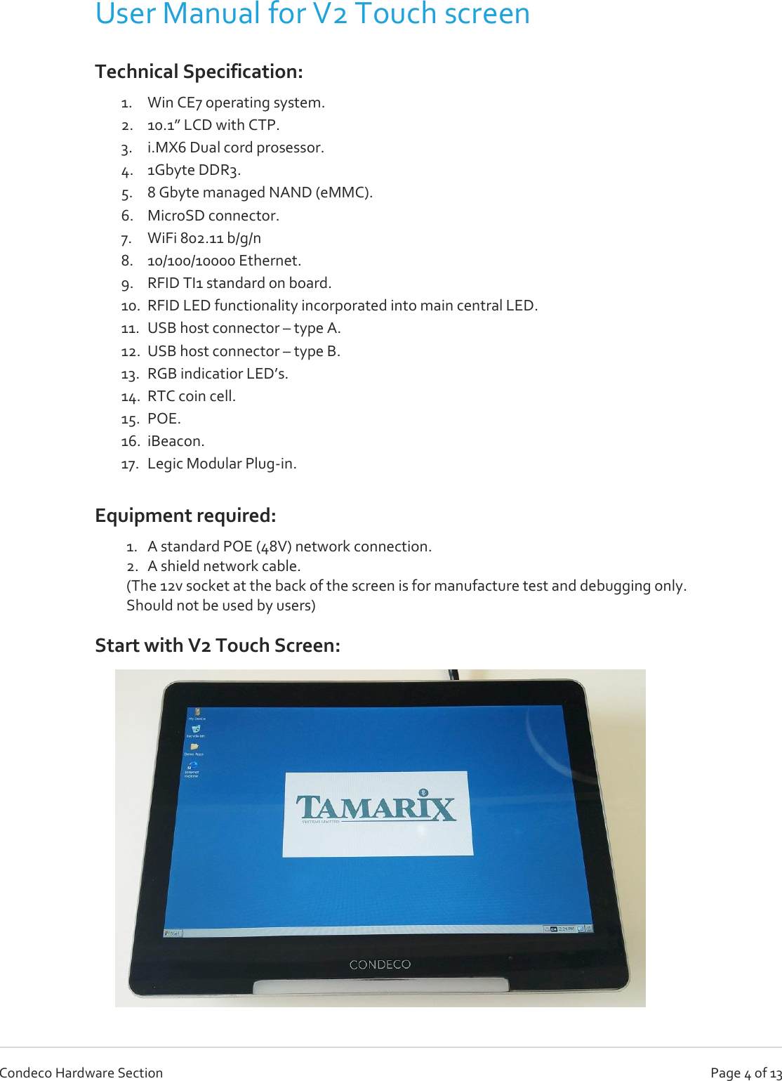   Page 4 of 13 Condeco Hardware Section User Manual for V2 Touch screen  Technical Specification:  1. Win CE7 operating system. 2. 10.1” LCD with CTP. 3. i.MX6 Dual cord prosessor. 4. 1Gbyte DDR3. 5. 8 Gbyte managed NAND (eMMC). 6. MicroSD connector. 7. WiFi 802.11 b/g/n 8. 10/100/10000 Ethernet. 9. RFID TI1 standard on board. 10. RFID LED functionality incorporated into main central LED. 11. USB host connector – type A. 12. USB host connector – type B. 13. RGB indicatior LED’s. 14. RTC coin cell. 15. POE. 16. iBeacon. 17. Legic Modular Plug-in. Equipment required: 1. A standard POE (48V) network connection. 2. A shield network cable. (The 12v socket at the back of the screen is for manufacture test and debugging only.  Should not be used by users) Start with V2 Touch Screen:                          