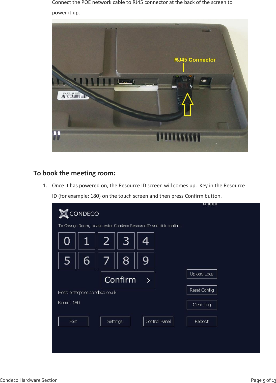   Page 5 of 13 Condeco Hardware Section Connect the POE network cable to RJ45 connector at the back of the screen to power it up.   To book the meeting room: 1. Once it has powered on, the Resource ID screen will comes up.  Key in the Resource ID (for example: 180) on the touch screen and then press Confirm button.  