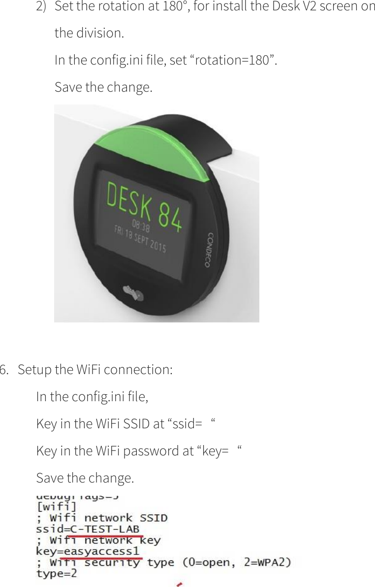        2) Set the rotation at 180°, for install the Desk V2 screen on the division.   In the config.ini file, set “rotation=180”. Save the change.     6. Setup the WiFi connection: In the config.ini file,  Key in the WiFi SSID at “ssid=   “ Key in the WiFi password at “key=   “ Save the change.    