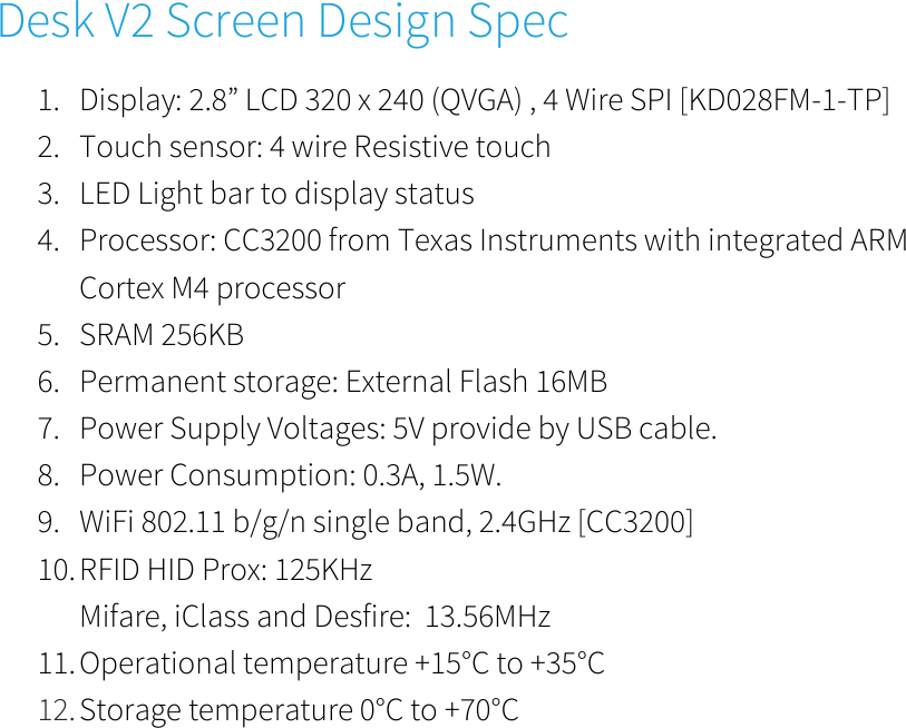      Desk V2 Screen Design Spec 1. Display: 2.8” LCD 320 x 240 (QVGA) , 4 Wire SPI [KD028FM-1-TP]  2. Touch sensor: 4 wire Resistive touch  3. LED Light bar to display status  4. Processor: CC3200 from Texas Instruments with integrated ARM Cortex M4 processor  5. SRAM 256KB  6. Permanent storage: External Flash 16MB  7. Power Supply Voltages: 5V provide by USB cable.  8. Power Consumption: 0.3A, 1.5W. 9. WiFi 802.11 b/g/n single band, 2.4GHz [CC3200]  10. RFID HID Prox: 125KHz Mifare, iClass and Desfire:  13.56MHz 11. Operational temperature +15°C to +35°C  12. Storage temperature 0°C to +70°C          
