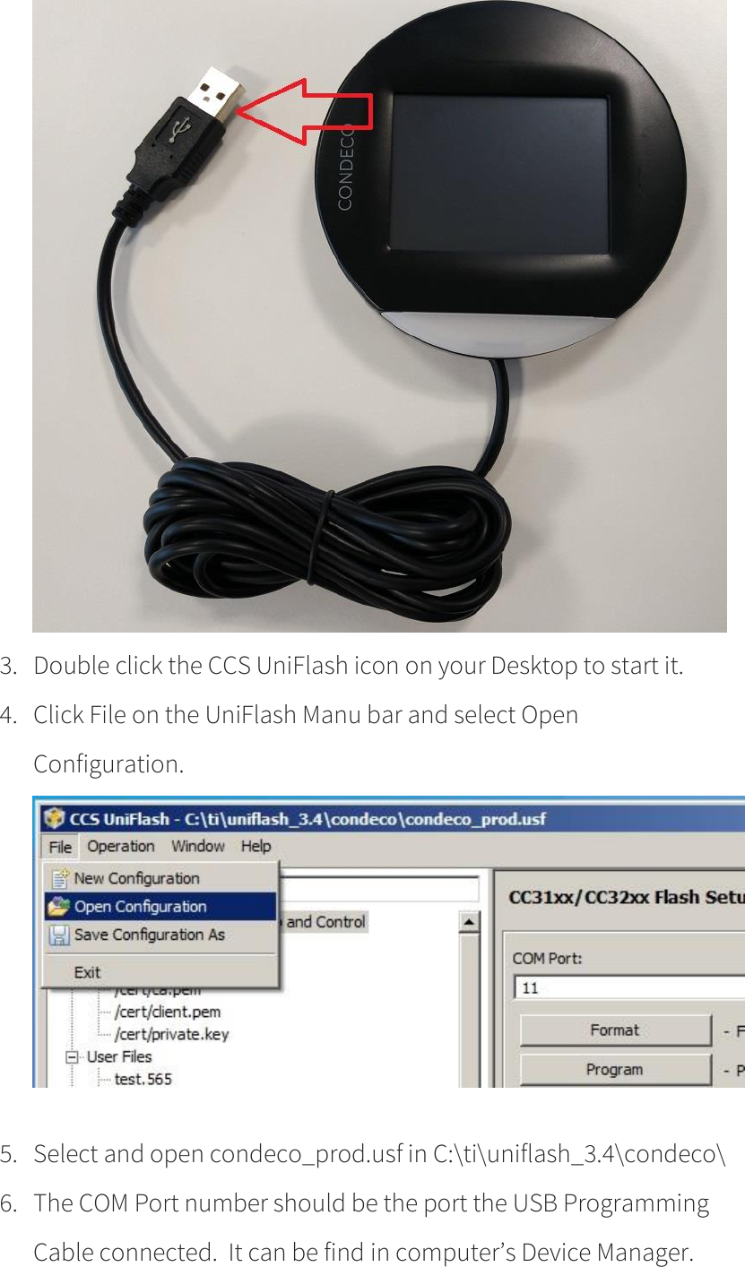       3. Double click the CCS UniFlash icon on your Desktop to start it.   4. Click File on the UniFlash Manu bar and select Open Configuration.   5. Select and open condeco_prod.usf in C:\ti\uniflash_3.4\condeco\ 6. The COM Port number should be the port the USB Programming Cable connected.  It can be find in computer’s Device Manager. 
