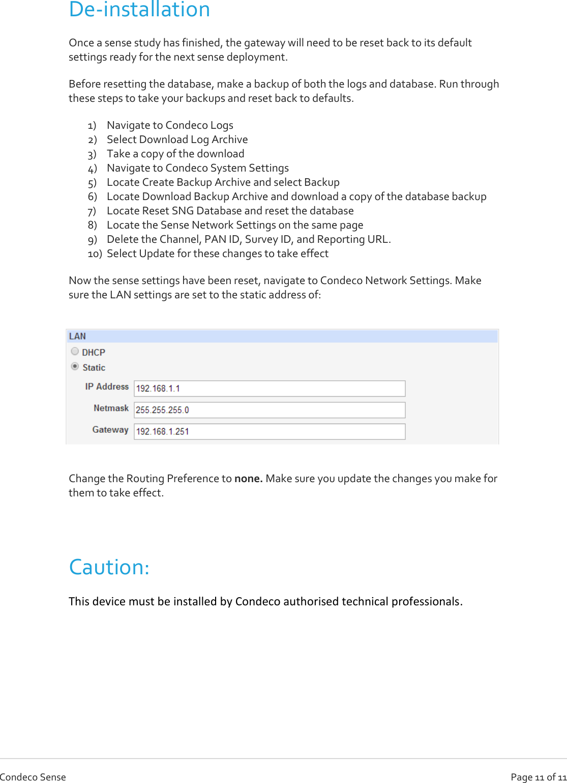   Page 11 of 11 Condeco Sense De-installation Once a sense study has finished, the gateway will need to be reset back to its default settings ready for the next sense deployment.  Before resetting the database, make a backup of both the logs and database. Run through these steps to take your backups and reset back to defaults. 1) Navigate to Condeco Logs 2) Select Download Log Archive 3) Take a copy of the download 4) Navigate to Condeco System Settings 5) Locate Create Backup Archive and select Backup 6) Locate Download Backup Archive and download a copy of the database backup 7) Locate Reset SNG Database and reset the database 8) Locate the Sense Network Settings on the same page 9) Delete the Channel, PAN ID, Survey ID, and Reporting URL.  10) Select Update for these changes to take effect Now the sense settings have been reset, navigate to Condeco Network Settings. Make sure the LAN settings are set to the static address of:  Change the Routing Preference to none. Make sure you update the changes you make for them to take effect.  Caution:  This device must be installed by Condeco authorised technical professionals.  